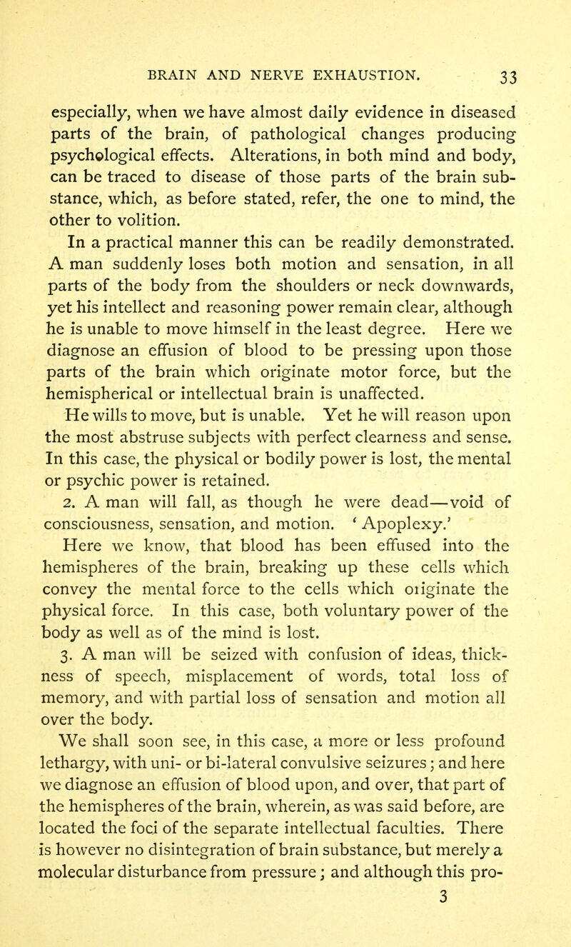 especially, when we have almost daily evidence in diseased parts of the brain, of pathological changes producing psychglogical effects. Alterations, in both mind and body, can be traced to disease of those parts of the brain sub- stance, which, as before stated, refer, the one to mind, the other to volition. In a practical manner this can be readily demonstrated. A man suddenly loses both motion and sensation, in all parts of the body from the shoulders or neck downwards, yet his intellect and reasoning power remain clear, although he is unable to move himself in the least degree. Here we diagnose an effusion of blood to be pressing upon those parts of the brain which originate motor force, but the hemispherical or intellectual brain is unaffected. He wills to move, but is unable. Yet he will reason upon the most abstruse subjects with perfect clearness and sense. In this case, the physical or bodily power is lost, the mental or psychic power is retained. 2. A man will fall, as though he were dead—void of consciousness, sensation, and motion. * Apoplexy.' Here we know, that blood has been effused into the hemispheres of the brain, breaking up these cells which convey the mental force to the cells which oiiginate the physical force. In this case, both voluntary power of the body as well as of the mind is lost. 3. A man will be seized with confusion of ideas, thick- ness of speech, misplacement of words, total loss of memory, and with partial loss of sensation and motion all over the body. We shall soon see, in this case, a more or less profound lethargy, with uni- or bi-lateral convulsive seizures; and here we diagnose an effusion of blood upon, and over, that part of the hemispheres of the brain, wherein, as was said before, are located the foci of the separate intellectual faculties. There is however no disintegration of brain substance, but merely a molecular disturbance from pressure; and although this pro- 3