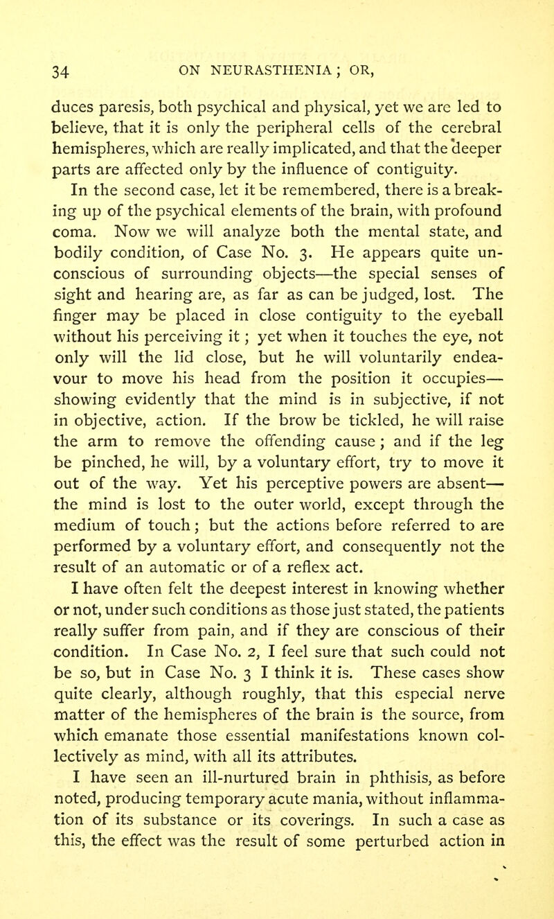 duces paresis, both psychical and physical, yet we are led to believe, that it is only the peripheral cells of the cerebral hemispheres, which are really implicated, and that the 'deeper parts are affected only by the influence of contiguity. In the second case, let it be remembered, there is a break- ing up of the psychical elements of the brain, with profound coma. Now we will analyze both the mental state, and bodily condition, of Case No. 3. He appears quite un- conscious of surrounding objects—the special senses of sight and hearing are, as far as can be judged, lost. The finger may be placed in close contiguity to the eyeball without his perceiving it; yet when it touches the eye, not only will the lid close, but he will voluntarily endea- vour to move his head from the position it occupies— showing evidently that the mind is in subjective, if not in objective, action. If the brow be tickled, he will raise the arm to remove the offending cause ; and if the leg be pinched, he will, by a voluntary effort, try to move it out of the way. Yet his perceptive powers are absent— the mind is lost to the outer world, except through the medium of touch; but the actions before referred to are performed by a voluntary effort, and consequently not the result of an automatic or of a reflex act. I have often felt the deepest interest in knowing whether or not, under such conditions as those just stated, the patients really suffer from pain, and if they are conscious of their condition. In Case No. 2, I feel sure that such could not be so, but in Case No. 3 I think it is. These cases show quite clearly, although roughly, that this especial nerve matter of the hemispheres of the brain is the source, from which emanate those essential manifestations known col- lectively as mind, with all its attributes. I have seen an ill-nurtured brain in phthisis, as before noted, producing temporary acute mania, without inflamma- tion of its substance or its coverings. In such a case as this, the effect was the result of some perturbed action in