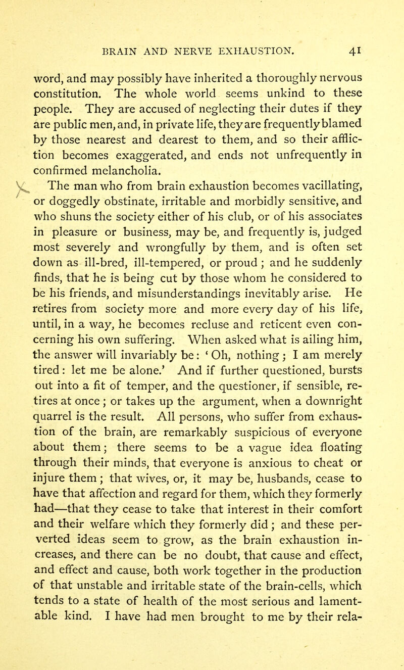 word, and may possibly have inherited a thoroughly nervous constitution. The whole world seems unkind to these people. They are accused of neglecting their dutes if they are public men, and, in private life, they are frequently blamed by those nearest and dearest to them, and so their afflic- tion becomes exaggerated, and ends not unfrequently in confirmed melancholia. The man who from brain exhaustion becomes vacillating, or doggedly obstinate, irritable and morbidly sensitive, and who shuns the society either of his club, or of his associates in pleasure or business, may be, and frequently is, judged most severely and wrongfully by them, and is often set down as ill-bred, ill-tempered, or proud ; and he suddenly finds, that he is being cut by those whom he considered to be his friends, and misunderstandings inevitably arise. He retires from society more and more every day of his life, until, in a way, he becomes recluse and reticent even con- cerning his own suffering. When asked what is ailing him, the answer will invariably be: ' Oh, nothing; I am merely tired: let me be alone.* And if further questioned, bursts out into a fit of temper, and the questioner, if sensible, re- tires at once; or takes up the argument, when a downright quarrel is the result. All persons, who suffer from exhaus- tion of the brain, are remarkably suspicious of everyone about them; there seems to be a vague idea floating through their minds, that everyone is anxious to cheat or injure them; that wives, or, it may be, husbands, cease to have that affection and regard for them, which they formerly had—that they cease to take that interest in their comfort and their welfare which they formerly did ; and these per- verted ideas seem to grow, as the brain exhaustion in- creases, and there can be no doubt, that cause and effect, and effect and cause, both work together in the production of that unstable and irritable state of the brain-cells, which tends to a state of health of the most serious and lament- able kind. I have had men brought to me by their rela-