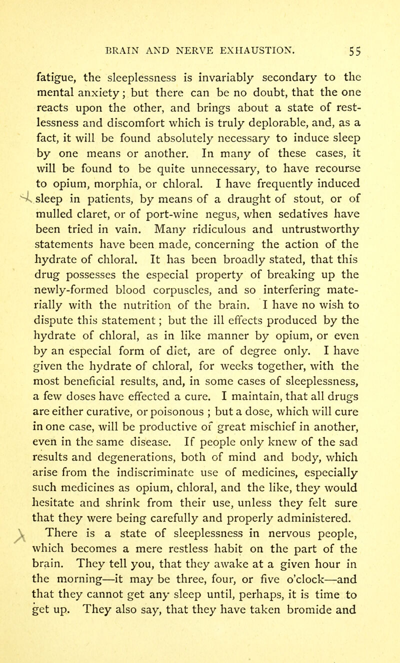 fatigue, the sleeplessness is invariably secondary to the mental anxiety; but there can be no doubt, that the one reacts upon the other, and brings about a state of rest- lessness and discomfort which is truly deplorable, and, as a fact, it will be found absolutely necessary to induce sleep by one means or another. In many of these cases, it will be found to be quite unnecessary, to have recourse to opium, morphia, or chloral. I have frequently induced sis sleep in patients, by means of a draught of stout, or of mulled claret, or of port-wine negus, when sedatives have been tried in vain. Many ridiculous and untrustworthy statements have been made, concerning the action of the hydrate of chloral. It has been broadly stated, that this drug possesses the especial property of breaking up the newly-formed blood corpuscles, and so interfering mate- rially with the nutrition of the brain. I have no wish to dispute this statement; but the ill effects produced by the hydrate of chloral, as in like manner by opium, or even by an especial form of diet, are of degree only. I have given the hydrate of chloral, for weeks together, with the most beneficial results, and, in some cases of sleeplessness, a few doses have effected a cure. I maintain, that all drugs are either curative, or poisonous ; but a dose, which will cure in one case, will be productive of great mischief in another, even in the same disease. If people only knew of the sad results and degenerations, both of mind and body, which arise from the indiscriminate use of medicines, especially such medicines as opium, chloral, and the like, they would hesitate and shrink from their use, unless they felt sure that they were being carefully and properly administered. )^ There is a state of sleeplessness in nervous people, which becomes a mere restless habit on the part of the brain. They tell you, that they awake at a given hour in the morning—it may be three, four, or five o'clock—and that they cannot get any sleep until, perhaps, it is time to get up. They also say, that they have taken bromide and
