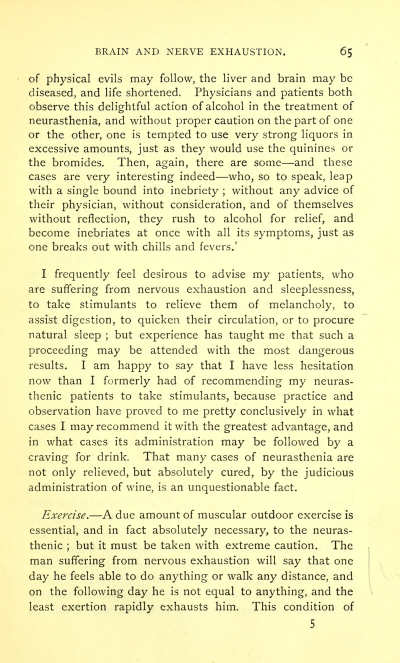 of physical evils may follow, the liver and brain may be diseased, and life shortened. Physicians and patients both observe this delightful action of alcohol in the treatment of neurasthenia, and without proper caution on the part of one or the other, one is tempted to use very strong liquors in excessive amounts, just as they would use the quinines or the bromides. Then, again, there are some—and these cases are very interesting indeed—who, so to speak, leap with a single bound into inebriety ; without any advice of their physician, without consideration, and of themselves without reflection, they rush to alcohol for relief, and become inebriates at once with all its symptoms, just as one breaks out with chills and fevers.' I frequently feel desirous to advise my patients, who are suffering from nervous exhaustion and sleeplessness, to take stimulants to relieve them of melancholy, to assist digestion, to quicken their circulation, or to procure natural sleep ; but experience has taught me that such a proceeding may be attended with the most dangerous results. I am happy to say that I have less hesitation now than I formerly had of recommending my neuras- thenic patients to take stimulants, because practice and observation have proved to me pretty conclusively in what cases I may recommend it with the greatest advantage, and in what cases its administration may be followed by a craving for drink. That many cases of neurasthenia are not only relieved, but absolutely cured, by the judicious administration of wine, is an unquestionable fact. Exercise.—A due amount of muscular outdoor exercise is essential, and in fact absolutely necessary, to the neuras- thenic ; but it must be taken with extreme caution. The man suffering from nervous exhaustion will say that one day he feels able to do anything or walk any distance, and on the following day he is not equal to anything, and the least exertion rapidly exhausts him. This condition of 5