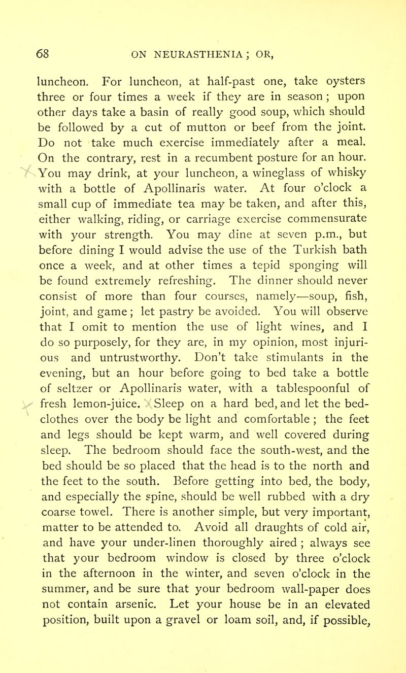 luncheon. For luncheon, at half-past one, take oysters three or four times a week if they are in season ; upon other days take a basin of really good soup, which should be followed by a cut of mutton or beef from the joint. Do not take much exercise immediately after a meal. On the contrary, rest in a recumbent posture for an hour. You may drink, at your luncheon, a wineglass of whisky with a bottle of Apollinaris water. At four o'clock a small cup of immediate tea may be taken, and after this, either walking, riding, or carriage exercise commensurate with your strength. You may dine at seven p.m., but before dining I would advise the use of the Turkish bath once a week, and at other times a tepid sponging will be found extremely refreshing. The dinner should never consist of more than four courses, namely—soup, fish, joint, and game ; let pastry be avoided. You will observe that I omit to mention the use of light wines, and I do so purposely, for they are, in my opinion, most injuri- ous and untrustworthy. Don't take stimulants in the evening, but an hour before going to bed take a bottle of seltzer or Apollinaris water, with a tablespoonful of fresh lemon-juice. Sleep on a hard bed, and let the bed- clothes over the body be light and comfortable ; the feet and legs should be kept warm, and well covered during sleep. The bedroom should face the south-west, and the bed should be so placed that the head is to the north and the feet to the south. Before getting into bed, the body, and especially the spine, should be well rubbed with a dry coarse towel. There is another simple, but very important, matter to be attended to. Avoid all draughts of cold air, and have your under-linen thoroughly aired ; always see that your bedroom window is closed by three o'clock in the afternoon in the winter, and seven o'clock in the summer, and be sure that your bedroom wall-paper does not contain arsenic. Let your house be in an elevated position, built upon a gravel or loam soil, and, if possible,