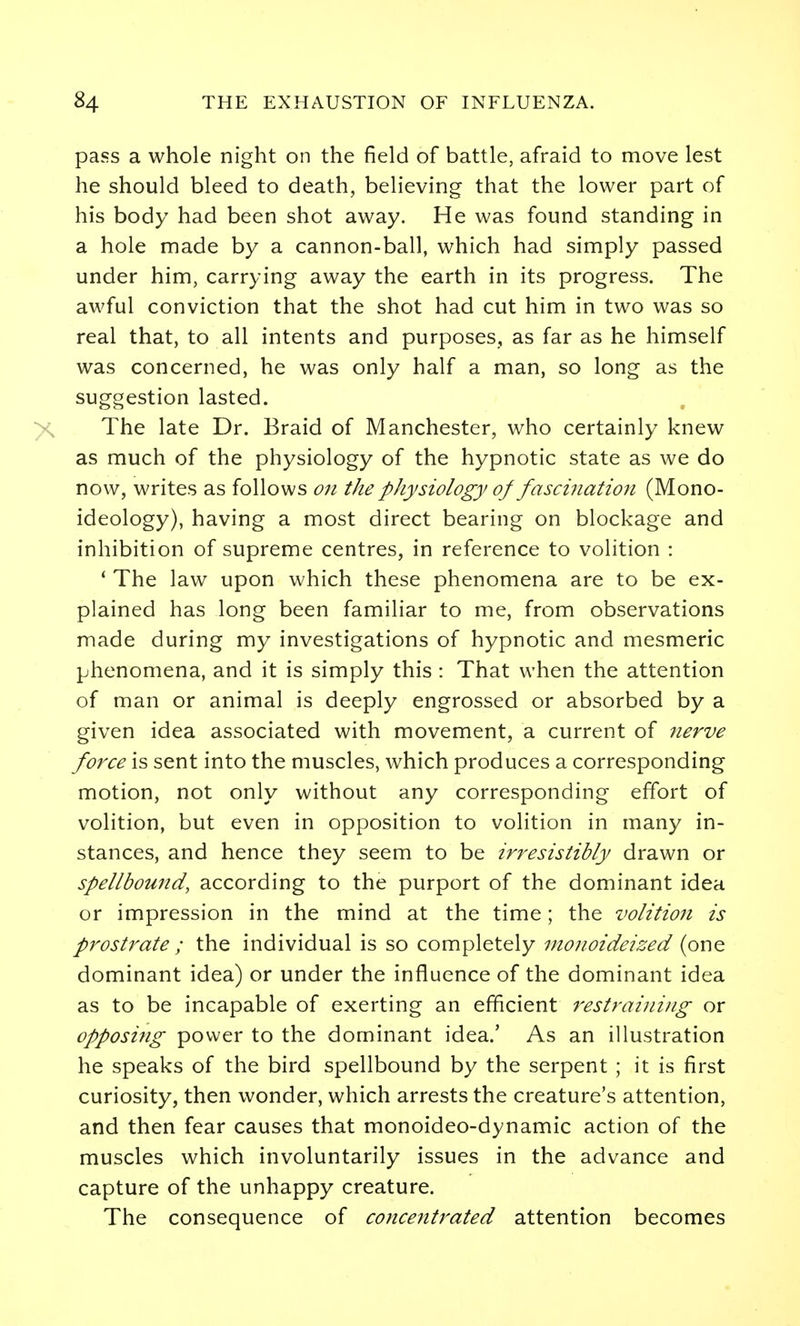 pass a whole night on the field of battle, afraid to move lest he should bleed to death, believing that the lower part of his body had been shot away. He was found standing in a hole made by a cannon-ball, which had simply passed under him, carrying away the earth in its progress. The awful conviction that the shot had cut him in two was so real that, to all intents and purposes, as far as he himself was concerned, he was only half a man, so long as the suggestion lasted. The late Dr. Braid of Manchester, who certainly knew as much of the physiology of the hypnotic state as we do now, writes as follows 07i the physiology of fascination (Mono- ideology), having a most direct bearing on blockage and inhibition of supreme centres, in reference to volition : ' The law upon which these phenomena are to be ex- plained has long been familiar to me, from observations made during my investigations of hypnotic and mesmeric phenomena, and it is simply this : That when the attention of man or animal is deeply engrossed or absorbed by a given idea associated with movement, a current of nerve force is sent into the muscles, which produces a corresponding motion, not only without any corresponding effort of volition, but even in opposition to volition in many in- stances, and hence they seem to be irresistibly drawn or spellbound, according to the purport of the dominant idea or impression in the mind at the time; the volition is prostrate ; the individual is so completely monoideized (one dominant idea) or under the influence of the dominant idea as to be incapable of exerting an efficient restraining or opposing power to the dominant idea.' As an illustration he speaks of the bird spellbound by the serpent ; it is first curiosity, then wonder, which arrests the creature's attention, and then fear causes that monoideo-dynamic action of the muscles which involuntarily issues in the advance and capture of the unhappy creature. The consequence of coticentrated attention becomes