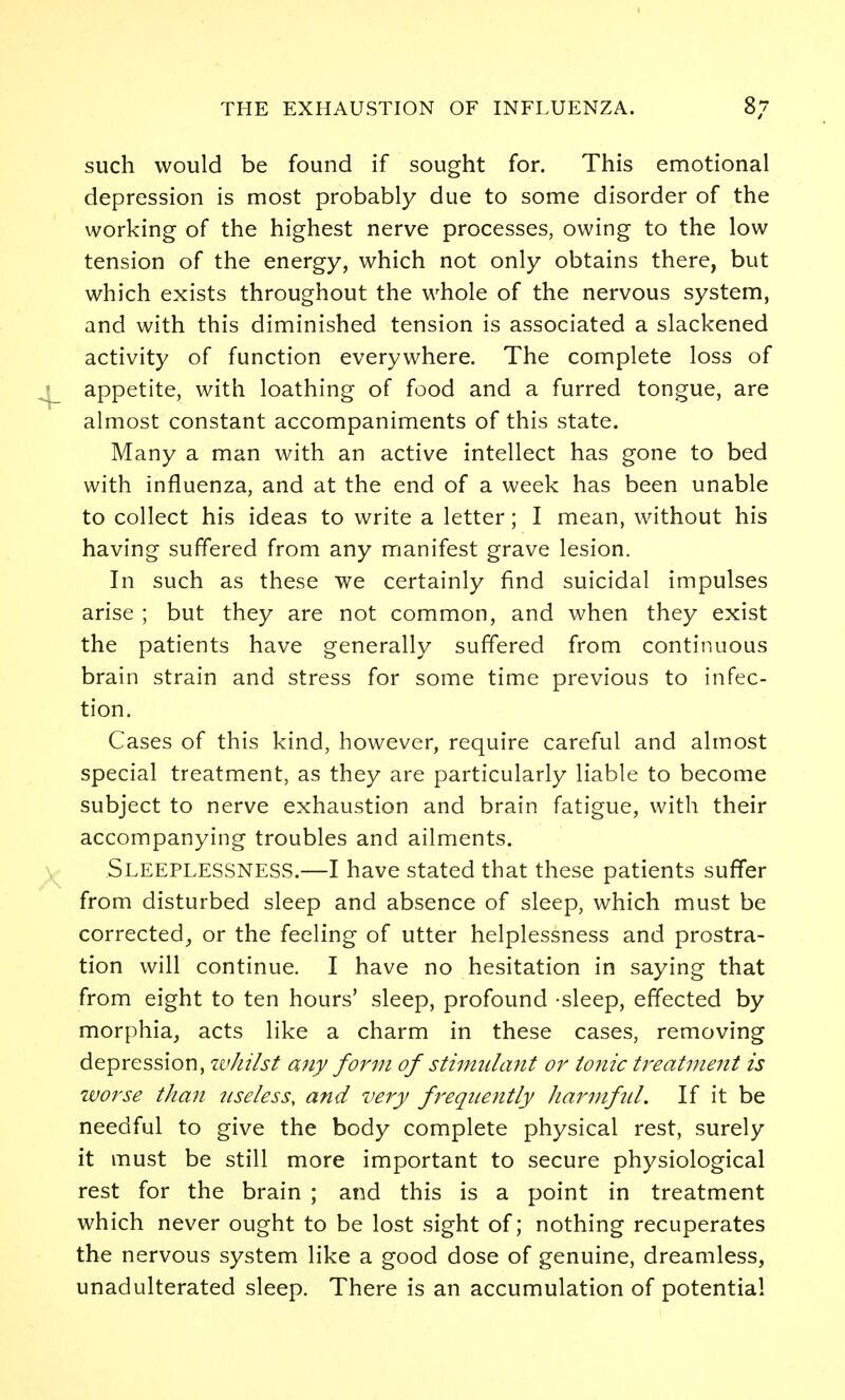 such would be found if sought for. This emotional depression is most probably due to some disorder of the working of the highest nerve processes, owing to the low tension of the energy, which not only obtains there, but which exists throughout the whole of the nervous system, and with this diminished tension is associated a slackened activity of function everywhere. The complete loss of l_ appetite, with loathing of food and a furred tongue, are almost constant accompaniments of this state. Many a man with an active intellect has gone to bed with influenza, and at the end of a week has been unable to collect his ideas to write a letter; I mean, without his having suffered from any manifest grave lesion. In such as these we certainly find suicidal impulses arise ; but they are not common, and when they exist the patients have generally suffered from continuous brain strain and stress for some time previous to infec- tion. Cases of this kind, however, require careful and almost special treatment, as they are particularly liable to become subject to nerve exhaustion and brain fatigue, with their accompanying troubles and ailments. Sleeplessness.—I have stated that these patients suffer from disturbed sleep and absence of sleep, which must be corrected_, or the feeling of utter helplessness and prostra- tion will continue. I have no hesitation in saying that from eight to ten hours' sleep, profound -sleep, effected by morphia, acts like a charm in these cases, removing depression, ivhilst any forfji of stimuhmt or ionic treatment is worse than useless, and very frequently harnfiil. If it be needful to give the body complete physical rest, surely it must be still more important to secure physiological rest for the brain ; and this is a point in treatment which never ought to be lost sight of; nothing recuperates the nervous system like a good dose of genuine, dreamless, unadulterated sleep. There is an accumulation of potential