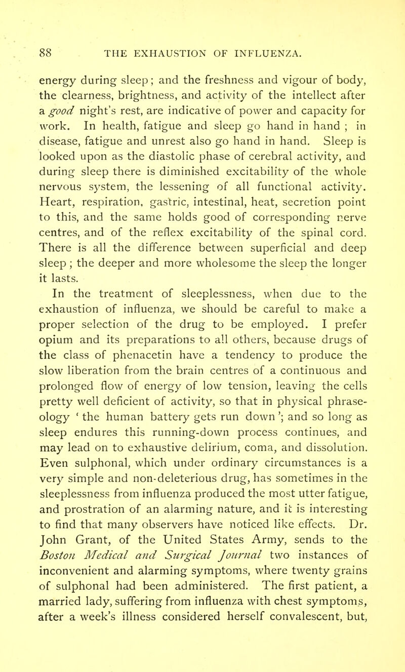 energy during sleep; and the freshness and vigour of body, the clearness, brightness, and activity of the intellect after a good night's rest, are indicative of power and capacity for work. In health, fatigue and sleep go hand in hand ; in disease, fatigue and unrest also go hand in hand. Sleep is looked upon as the diastolic phase of cerebral activity, and during sleep there is diminished excitability of the whole nervous system, the lessening of all functional activity. Heart, respiration, gastric, intestinal, heat, secretion point to this, and the same holds good of corresponding nerve centres, and of the reflex excitability of the spinal cord. There is all the difference between superficial and deep sleep ; the deeper and more wholesome the sleep the longer it lasts. In the treatment of sleeplessness, when due to the exhaustion of influenza, we should be careful to make a proper selection of the drug to be employed. I prefer opium and its preparations to all others, because drugs of the class of phenacetin have a tendency to produce the slow liberation from the brain centres of a continuous and prolonged flow of energy of low tension, leaving the cells pretty well deficient of activity, so that in physical phrase- ology ' the human battery gets run down'; and so long as sleep endures this running-down process continues, and may lead on to exhaustive delirium, coma, and dissolution. Even sulphonal, which under ordinary circumstances is a very simple and non-deleterious drug, has sometimes in the sleeplessness from influenza produced the most utter fatigue, and prostration of an alarming nature, and it is interesting to find that many observers have noticed like effects. Dr. John Grant, of the United States Army, sends to the Boston Medical and Surgical Journal two instances of inconvenient and alarming symptoms, where twenty grains of sulphonal had been administered. The first patient, a married lady, suffering from influenza with chest symptoms, after a week's illness considered herself convalescent, but,