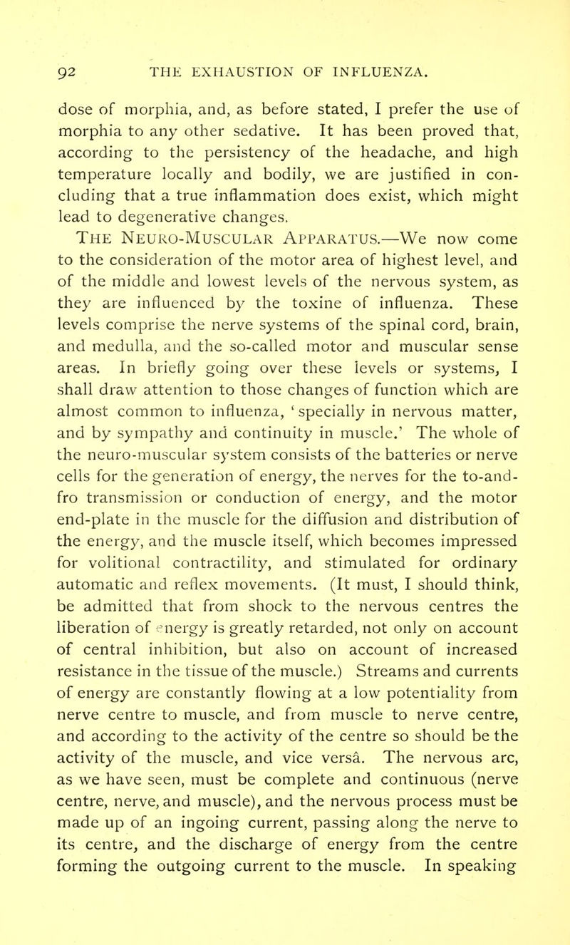 dose of morphia, and, as before stated, I prefer the use of morphia to any other sedative. It has been proved that, according to the persistency of the headache, and high temperature locally and bodily, we are justified in con- cluding that a true inflammation does exist, which might lead to degenerative changes. The Neuro-Muscular Apparatus.—We now come to the consideration of the motor area of highest level, and of the middle and lowest levels of the nervous system, as they are influenced by the toxine of influenza. These levels comprise the nerve systems of the spinal cord, brain, and medulla, and the so-called motor and muscular sense areas. In briefly going over these levels or systems, I shall draw attention to those changes of function which are almost common to influenza, ' specially in nervous matter, and by sympathy and continuity in muscle.' The whole of the neuro-muscular system consists of the batteries or nerve cells for the generation of energy, the nerves for the to-and- fro transmission or conduction of energy, and the motor end-plate in the muscle for the diffusion and distribution of the energy, and the muscle itself, which becomes impressed for volitional contractility, and stimulated for ordinary automatic and reflex movements. (It must, I should think, be admitted that from shock to the nervous centres the liberation of nergy is greatly retarded, not only on account of central inhibition, but also on account of increased resistance in the tissue of the muscle.) Streams and currents of energy are constantly flowing at a low potentiality from nerve centre to muscle, and from muscle to nerve centre, and according to the activity of the centre so should be the activity of the muscle, and vice versa. The nervous arc, as we have seen, must be complete and continuous (nerve centre, nerve, and muscle), and the nervous process must be made up of an ingoing current, passing along the nerve to its centre, and the discharge of energy from the centre forming the outgoing current to the muscle. In speaking