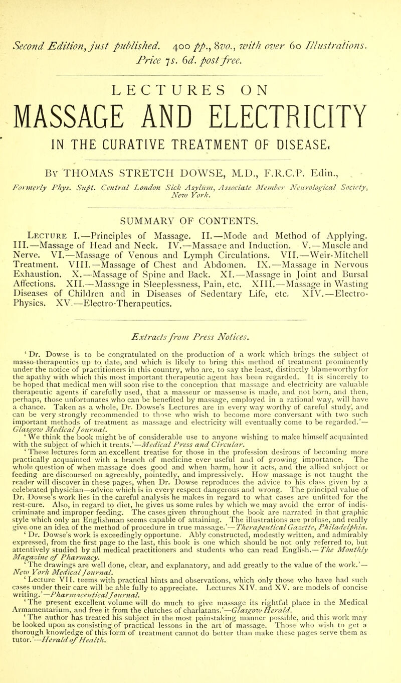 Seco?id Edition, just published. 400 8z'^., witJi over 60 Illustrations. Price js. 6d. post free. LECTURES ON MASSAGE AND ELECTRICITY IN THE CURATIVE TREATMENT OF DISEASE. Bv THOMAS STRETCH DOWSE, M.D., F.R.C.P. Edin., Foyjnerly Phys. Supt. Central London Sick Asylinn, Associate Ulembcr Neurological Society, New York. SUMMARY OF CONTENTS. Lecture I.—Principles of Massage. H.—Mode and Method of Applying, ni,—Massage of Head and Neck. IV.—Massaee and Induction. V. — Muscle and Nerve. VI.—Massage of Venous and Lymph Circulations. VIL—Weir-Mitchell Treatment. VIII.—Massage of Chest and Abdomen. IX.—Massage in Nervous Exhaustion. X.—Massage of Spine and Back. XI.—Massage in Joint and Bursal Affections. XII.—Massage in Sleeplessness, Pain, etc, XIII.—Massage in Wasting Diseases of Children and in Diseases of Sedentary Life, etc. XIV.—Electro- Physics. XV.—Electro-Therapeutics. Extracts from Press Notices. ' Dr. Dowse is to be cons^ratulated on the production of a work which brnigs the subject ot masso-therapeutics up to date, and which is likely to bring this method of treatment prominently under the notice of practitioners in this country, who are, to say the least, distinctly blameworthy for the apathy with which this most important therapeutic agent has been regarded. It is sincerely to be hoped that medical men will soon rise to the conception that massage and electricity are valuable therapeutic agents if carefully used, that a masseur or masseuse is made, and not born, and then, perhaps, those unfortunates who can be benefited by massage, employed in a rational way, will have a chance. Taken as a whole. Dr. Dowse's Lectures are in every way worthy of careful study', and can be very strongly recommended to those who wish to become more conversant with two such important methods of treatment as massage and electricity will eventually come to be regarded.'— Glasgow Medical Journal. ' We think the book might be of considerable use to anyone wishing to make himself acquainted with the subject of which it treats.'—Medical Press and Circular. ' These lectures form an excellent treatise for those in the profession desirous of becoming more practically acquainted with a branch of medicine ever useful and of growing importance. The whole question of when massage does good and when harm, how it acts, and the allied subject oi feeding are discoursed on agreeably, pointedly, and impressively. How massage is not taught the reader will discover in these pages, when Dr. Dowse reproduces the advice to his class given by a celebrated physician—advice which is in every respect dangerous and wrong. The principal value of Dr. Dowse's work lies in the careful analysis he makes in regard to what cases are unfitted for the rest-cure. Also, in regard to diet, he gives us some rules by which we may avoid the error of indis- criminate and improper feeding. The cases given throughout the book are narrated in that graphic style which only an Englishman seems capable of attaining. The illustrations are profuse, and really give one an idea of the method of procedure in true massage.'—Therapentical Gazette, Philadelphia. ' Dr. Dowse's work is exceedingly opportune, Ably constructed, modestly written, and admirably expressed, from the first page to the last, this book is one which should be not only referred to, but attentively studied by all medical practitioners and students who can read English.— The Monthly Magazine of Phartnacy. ' The drawings are well done, clear, and explanatory, and add greatly to the value of the work.' — New York Medical Journal. ' Lecture VIL teems with practical hints and observations, which only those who have had such cases under their care will be able fully to appreciate. Lectures XIV. and XV. are models of concise writing.'—Pharmaceutical Journal. 'The present excellent volume will do much to give massage its rightful place in the Medical Armamentarium, and free it from the clutches of charlatans.'—G/as'^i77£/ Herald. ' The author has treated his subject in the most painstaking manner possible, and this work may be looked upon as consisting of practical lessons in the art of massage. Those who wish to get a thorough knowledge of this form of treatment cannot do better than make these pages serve them as tutor. '—Herald of Health.