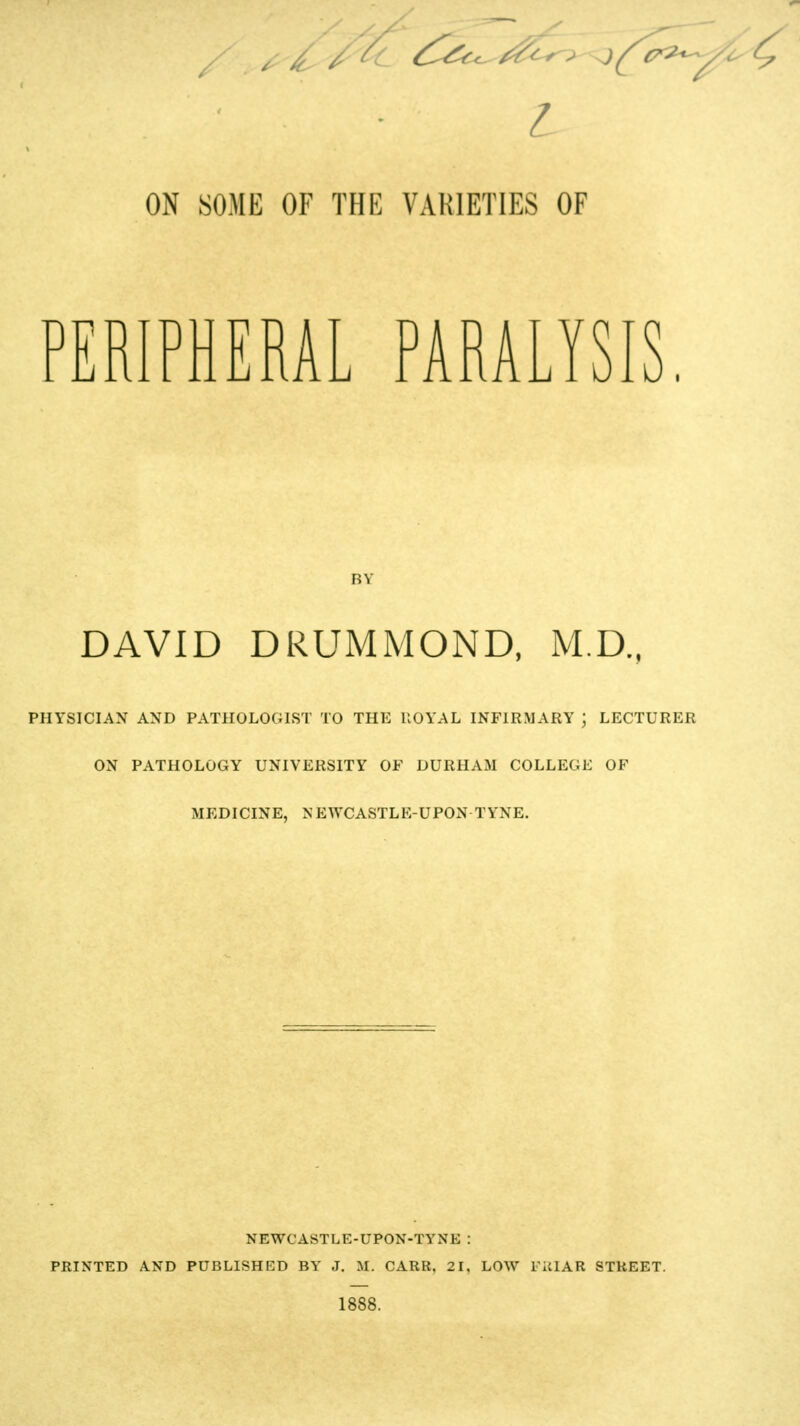 L ON SOME OF THE VARIETIES OF PERIPHERAL PARALYSIS. BY DAVID DRUMMOND, M.D., PHYSICIAN AND PATHOLOGIST TO THE UOYAL INFIRMARY ; LECTURER ON PATHOLOGY UNIVERSITY OF DURHAM COLLEGE OF MEDICINE, N EWCASTLE-UPON TYNE. NEWCASTLE-UPON-TYNE : PRINTED AND PUBLISHED BY J. M. CARR. 21, LOW FillAR STREET. 1888.