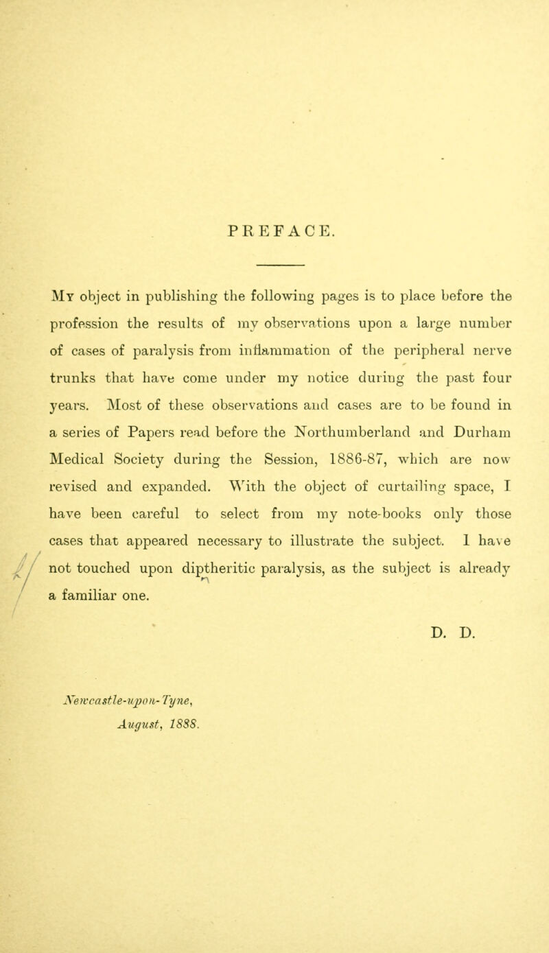 PREFACE. My object in publishing the following pages is to place before the profession the results of niy observcations upon a large number of cases of paralysis from inflammation of the peripheral nerve trunks that have come under my notice during the past four years. Most of these observations and cases are to be found in a series of Papers read before the Northumberland and Durham Medical Society during the Session, 1886-87, which are now revised and expanded. With the object of curtailing space, I have been careful to select from my note-books only those cases that appeared necessary to illustrate the subject. 1 ha\ e not touched upon diptheritic paralysis, as the subject is already a familiar one. D. D. Xeivcastle-upon- Tyjie^ August, 18SS.