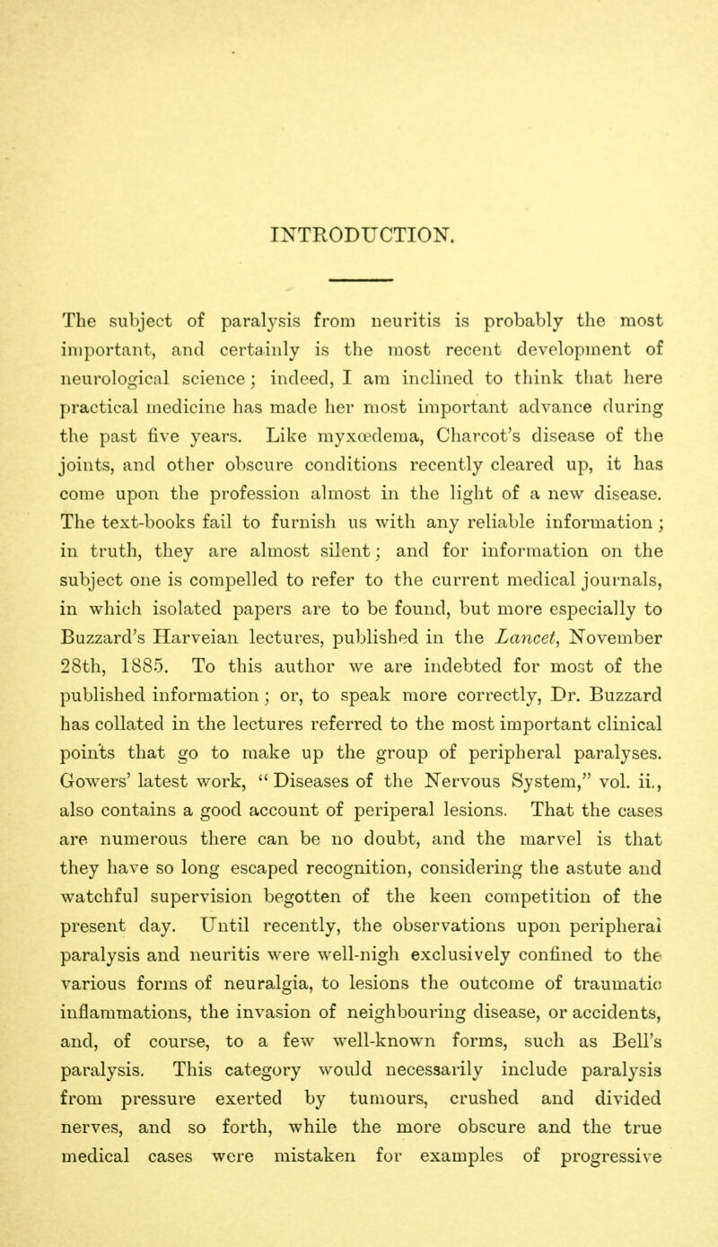 INTRODUCTION. The subject of paralysis from neuritis is probably the most important, and certainly is the most recent development of neurological science ; indeed, I am inclined to think that liere practical medicine has made her most important advance during the past five years. Like myxaxlema, Charcot's disease of the joints, and other obscure conditions recently cleared up, it has come upon the profession almost in the light of a new disease. The text-books fail to furnish us with any reliable information ; in truth, they are almost silent; and for information on the subject one is compelled to refer to the current medical journals, in which isolated papers are to be found, but more especially to Buzzard's Harveian lectures, published in the Lancet, November 28th, 1885. To this author we are indebted for most of the published information ; or, to speak more correctly, Dr. Buzzard has collated in the lectures referred to the most important clinical points that go to make up the group of peripheral paralyses. Gowers' latest work, Diseases of the Nervous System, vol. ii., also contains a good account of periperal lesions. That the cases are numerous there can be no doubt, and the marvel is that they have so long escaped recognition, considering the astute and watchful supervision begotten of the keen competition of the present day. Until recently, the observations upon peripheral paralysis and neuritis were well-nigh exclusively confined to the various forms of neuralgia, to lesions the outcome of traumatic) inflammations, the invasion of neighbouring disease, or accidents, and, of course, to a few well-known forms, such as Bell's paralysis. This category would necessarily include paralysis from pressure exerted by tumours, crushed and divided nerves, and so forth, while the more obscure and the true medical cases were mistaken for examples of progressive