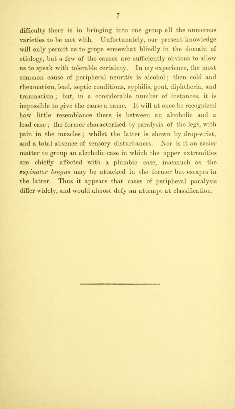 difficulty there is in brinfring into one group all the nmnorous varieties to be met with. Unfortunately, our present knowledge will only perniit us to grope somewhat blindly in tlie domain of etiology, but a few of the causes are sufficiently obvious to allow us to speak with tolerable certainty. In my experience, the most common cause of peripheral neuritis is alcohol; then cold and rheumatism, lead, septic conditions, syphilis, gout, diphtheria, and traumatism ; but, in a considerable number of instances, it is impossible to give the cause a name. It will at once be recognized how little resemblance there is between an alcoholic and a lead case ; the former characterized by paralysis of the legs, with pain in the muscles; whilst the latter is shown by drojD-wrist, and a total absence of sensory disturbances. Nor is it an easier matter to group an alcoholic case in which the upper extremities are chiefly afiected with a plumbic case, inasmuch as the supinator longus may be attacked in the former but escapes in the latter. Thus it appears that cases of peripheral paralysis differ widely, and would almost defy an attempt at classification.