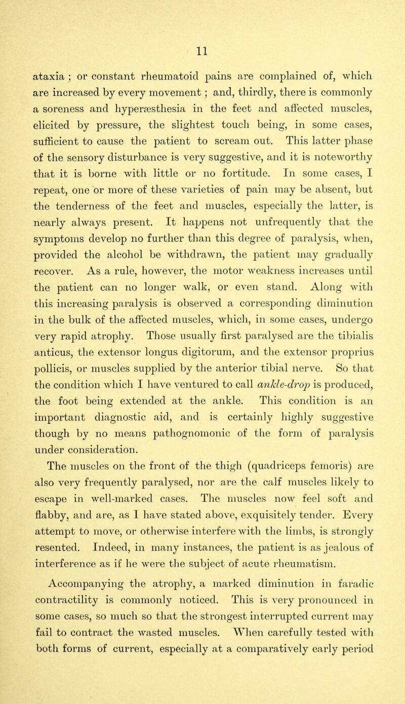 ataxia ; or constant rheumatoid pains are complained of, which are increased by every movement; and, thirdly, there is commonly a soreness and hyperjesthesia in the feet and affected muscles, elicited by pressure, the slightest touch being, in some cases, sufficient to cause the patient to scream out. This latter phase of the sensory disturbance is very suggestive, and it is noteworthy that it is borne with little or no fortitude. In some cases, I repeat, one or more of these varieties of pain may be absent, but the tenderness of the feet and muscles, especially the latter, is nearly always present. It happens not unfrequently that the symptoms develop no further than this degree of paralysis, when, provided the alcohol be withdrawn, the patient may gradually recover. As a rule, however, the motor weakness increases until the patient can no longer walk, or even stand. Along with this increasing paralysis is observed a corresponding diminution in the bulk of the affected muscles, which, in some cases, undergo very rapid atrophy. Those usually first paralysed are the tibialis anticus, the extensor longus digitorum, and the extensor proprius poUicis, or muscles supplied by the anterior tibial nerve. So that the condition which I have ventured to call ankle-drop is produced, the foot being extended at the ankle. This condition is an important diagnostic aid, and is certainly highly suggestive though by no means pathognomonic of the form of paralysis under consideration. The muscles on the front of the thigh (quadriceps femoris) are also very frequently paralysed, nor are the calf muscles likely to escape in well-marked cases. The muscles now feel soft and flabby, and are, as I have stated above, exquisitely tender. Every attempt to move, or otherwise interfere with the limbs, is strongly resented. Indeed, in many instances, the patient is as jealous of interference as if he were the subject of acute rheumatism. Accompanying the atrophy, a marked diminution in faradic contractility is commonly noticed. This is very pronounced in some cases, so much so that the strongest interrupted current may fail to contract the wasted muscles. When carefully tested with both forms of current, especially at a comparatively early period