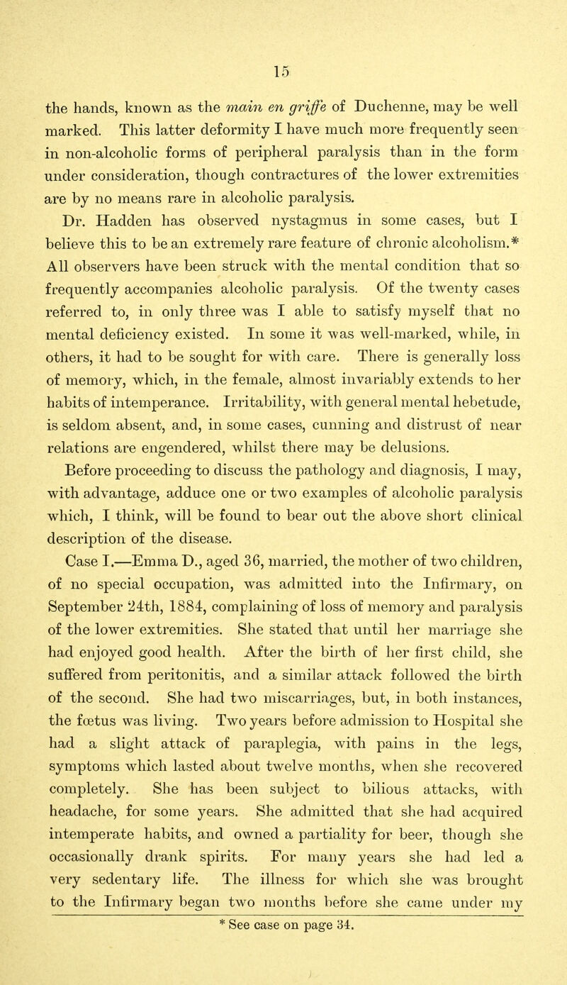 the hands, known as the main en griffe of Duchenne, may be well marked. This latter deformity I have much more frequently seen in non-alcoholic forms of peripheral paralysis than in the form under consideration, though contractures of the lower extremities are by no means rare in alcoholic paralysis. Dr. Hadden has observed nystagmus in some cases, but I believe this to bean extremely rare feature of chronic alcoholism.* All observers have been struck with the mental condition that so frequently accompanies alcoholic paralysis. Of the twenty cases referred to, in only three was I able to satisfy myself that no mental deficiency existed. In some it was well-marked, while, in others, it had to be sought for with care. There is generally loss of memory, which, in the female, almost invariably extends to her habits of intemperance. Irritability, with general mental hebetude, is seldom absent, and, in some cases, cunning and distrust of near relations are engendered, whilst there may be delusions. Before proceeding to discuss the pathology and diagnosis, I may, with advantage, adduce one or two examples of alcoholic paralysis which, I think, will be found to bear out the above short clinical description of the disease. Case I.—Emma D., aged 36, married, the mother of two children, of no special occupation, was admitted into the Infirmary, on September 24th, 1884, complaining of loss of memory and paralysis of the lower extremities. She stated that until her marriage she had enjoyed good health. After the birth of her first child, she suffered from peritonitis, and a similar attack followed the birth of the second. She had two miscarriages, but, in both instances, the foetus was living. Two years before admission to Hospital she had a slight attack of paraplegia, with pains in the legs, symptoms which lasted about twelve months, when she recovered completely. She has been subject to bilious attacks, with headache, for some years. She admitted that she had acquired intemperate habits, and owned a partiality for beer, though she occasionally drank spirits. For many years she had led a very sedentary life. The illness for which she was brought to the Infirmary began two months before she came under my * See case on page 34.