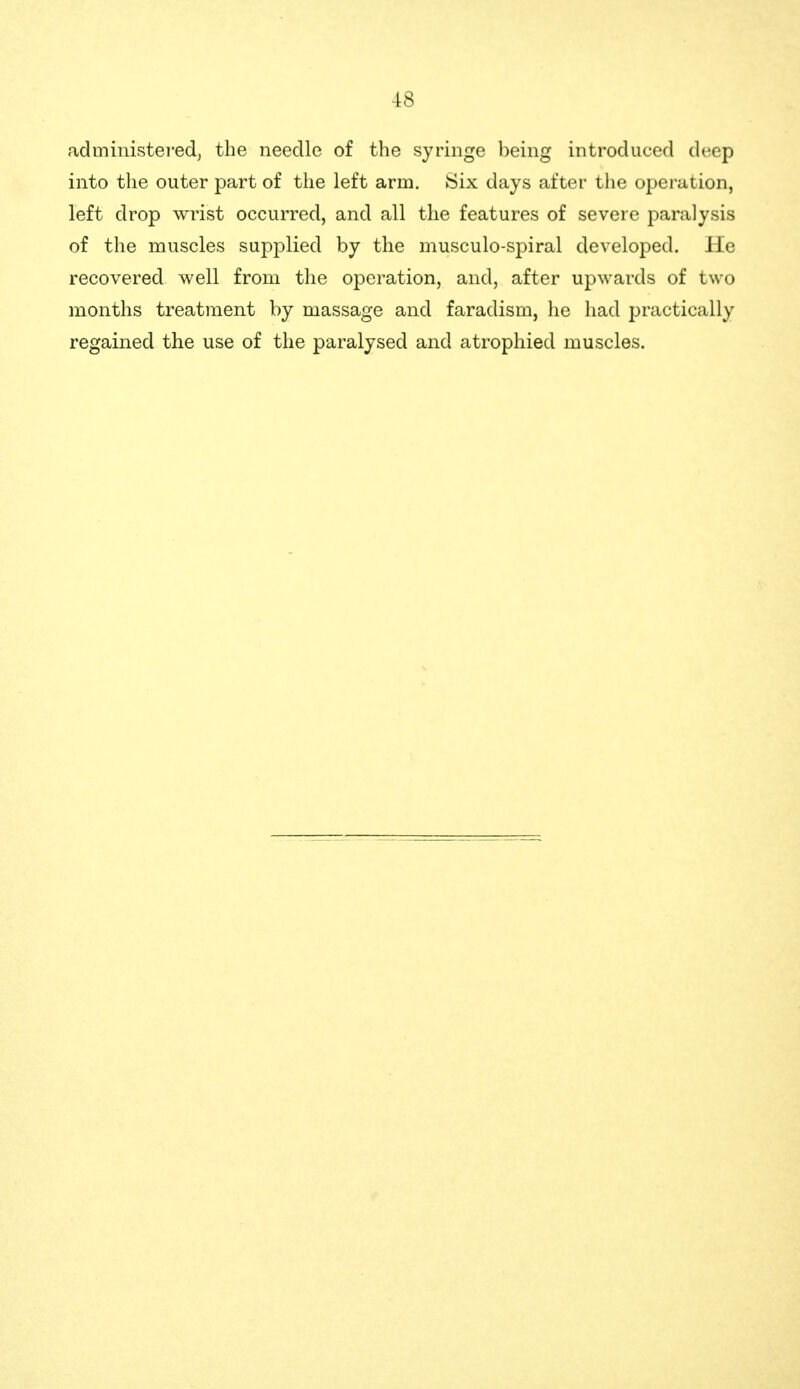 administered, the needle of the syringe being introduced deep into the outer part of the left arm. Six days after tlie operation, left drop wrist occurred, and all the features of severe i)aralysis of the muscles supplied by the musculo-spiral developed, lie recovered well from the operation, and, after upwards of two months treatment by massage and faradism, he had practically regained the use of the paralysed and atrophied muscles.