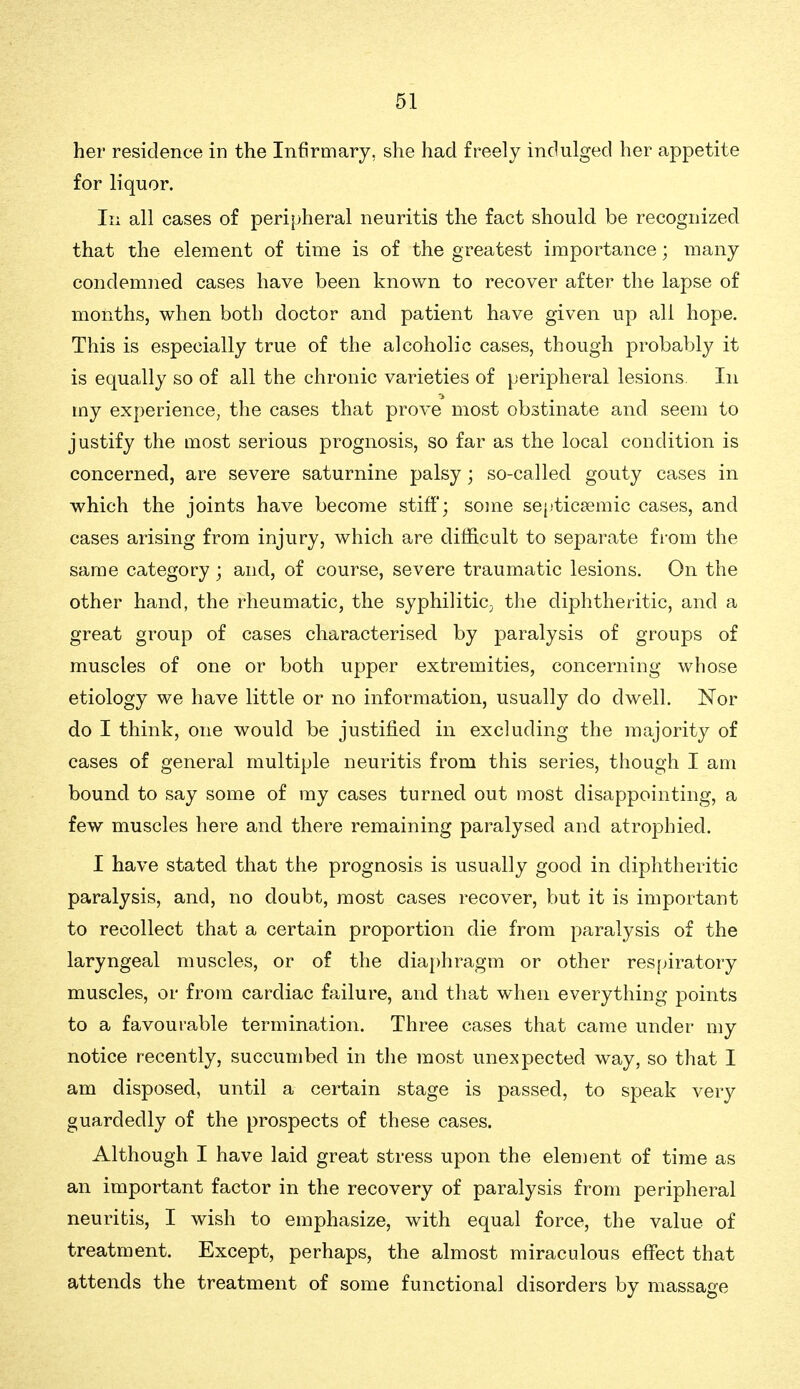 her residence in the Infirmary, she had freely indulged her appetite for liquor. In all cases of peripheral neuritis the fact should be recognized that the element of time is of the greatest importance; many condemned cases have been known to recover after the lapse of months, when both doctor and patient have given up all hope. This is especially true of the alcoholic cases, though probably it is equally so of all the chronic varieties of peripheral lesions In my experience, the cases that prove most obstinate and seem to justify the most serious prognosis, so far as the local condition is concerned, are severe saturnine palsy; so-called gouty cases in which the joints have become stiff; some sei'ticgemic cases, and cases arising from injury, which are difficult to separate fi-om the same category ; and, of course, severe traumatic lesions. On the other hand, the rheumatic, the syphilitic^ the diphtheritic, and a great group of cases characterised by paralysis of groups of muscles of one or both upper extremities, concerning whose etiology we have little or no information, usually do dwell. Nor do I think, one would be justified in excluding the majority of cases of general multiple neuritis from this series, though I am bound to say some of my cases turned out most disappointing, a few muscles here and there remaining paralysed and atrophied. I have stated that the prognosis is usually good in diphtheritic paralysis, and, no doubt, most cases recover, but it is important to recollect that a certain proportion die from paralysis of the laryngeal muscles, or of the dia[)hragm or other res[>iratory muscles, or from cardiac failure, and that when everything points to a favourable termination. Three cases that came under my notice recently, succumbed in the most unexpected way, so that I am disposed, until a certain stage is passed, to speak very guardedly of the prospects of these cases. Although I have laid great stress upon the element of time as an important factor in the recovery of paralysis from peripheral neuritis, I wish to emphasize, with equal force, the value of treatment. Except, perhaps, the almost miraculous effect that attends the treatment of some functional disorders by massage