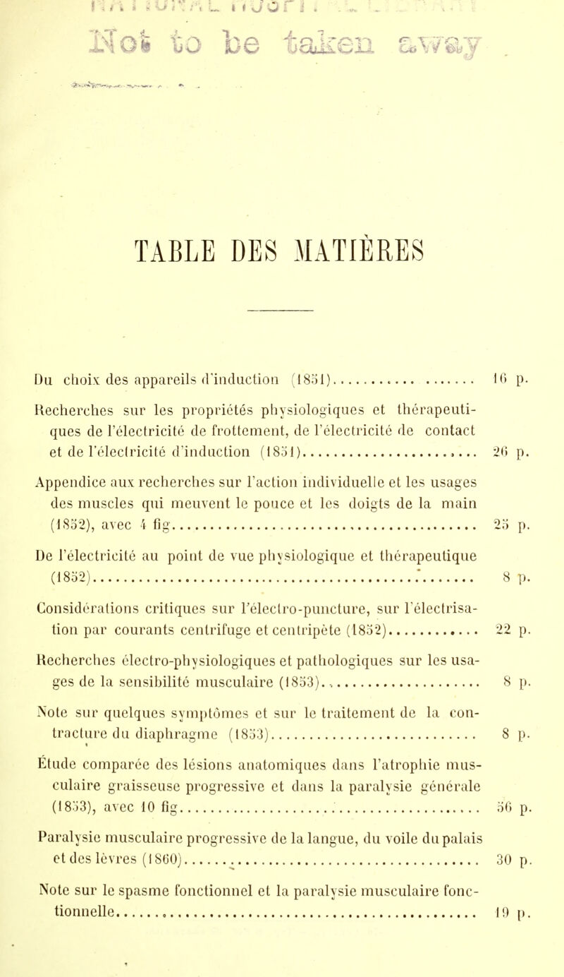 Hot to be taken away TABLE DES MATIERES Du clioix des appareils frindiiction (I80I) 10 p. Recherclies sur les proprietes physiologiqucs et Iherapeuti- ques de I'electricite de frottement, de relectricite de contact et de roleclricitc d'inductioii (1851) 20 p. Appeiulice aux recherclies sur Faction individuelle et les usages des muscles qui meuvent Ic ponce et les doigts de la main (1852), avec I fig 25 p. De i'electricite au point de vue pliysiologique et tlierapeulique (1852) . 8 p. Considerations critiques sur releclro-puncture, sur Telectrisa- tion par courants centrifuge etcenlripete (1852) 22 p. Hecherches electro-physiologiques et pathologiques sur les usa- ges de la sensibilite musculaire (1853). -. 8 p. Note sur quelques symptomes et sur Ic traitement de la con- traclurc (lu diaphragme (1853) 8 p. Etude comparee des lesions anatomiqucs dans Fatrophie mus- culaire graisseuse progressive et dans la paralysie generale (1853) , avec 10 fig 50 p. Paralysie musculaire progressive de la langue, du voile dupalais otdes levres (18(30) 30 p. Note sur le spasme fouctionnel et la paralysie musculaire fonc- tionnelle 1!) p.