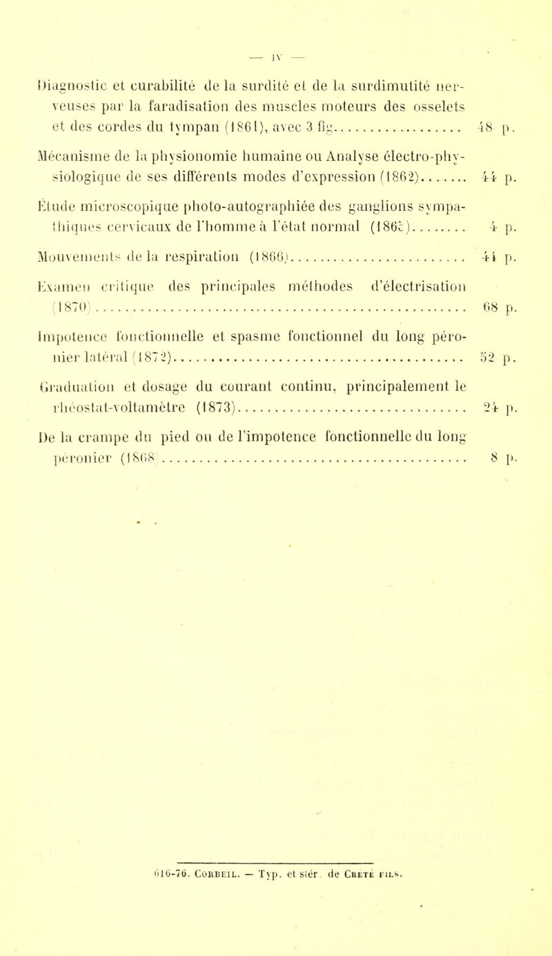 — JV Diagnostic et curabilite de la surdile el de la siirdimutite iier- veuses par la faradisation des muscles moteiirs des osselets et des cordes du tympan (1861), avcc 3 fiu. 48 p. Mecanisme de la pliysionomie humaine ou Analyse electro-phy- siologique de ses differents modes d'expression (1862). 44 p. Ktiide microscopiqiie photo-autographiee des ganglions sympa- tbiques cervicaiix de Fliommea Tetat normal (i86c) 4 p. Mouvements de la respiration (1806). 4i p. Examen critique des principales metliodes d'electrisation (1870) 68 p. Impotence fonctionnelle et spasme i'onctionnel du long pero- nier lateral (1872) 5*2 p. Graduation et dosage du couraot continu, principalement le rlioostat-Yoltametre (1873) 24 p. De la crampe du pied ou de I'lmpotence fonctionnelle du long peronier (1868 8 {). 010-76. CORBEIL. — Typ. et sier de Crete fils.