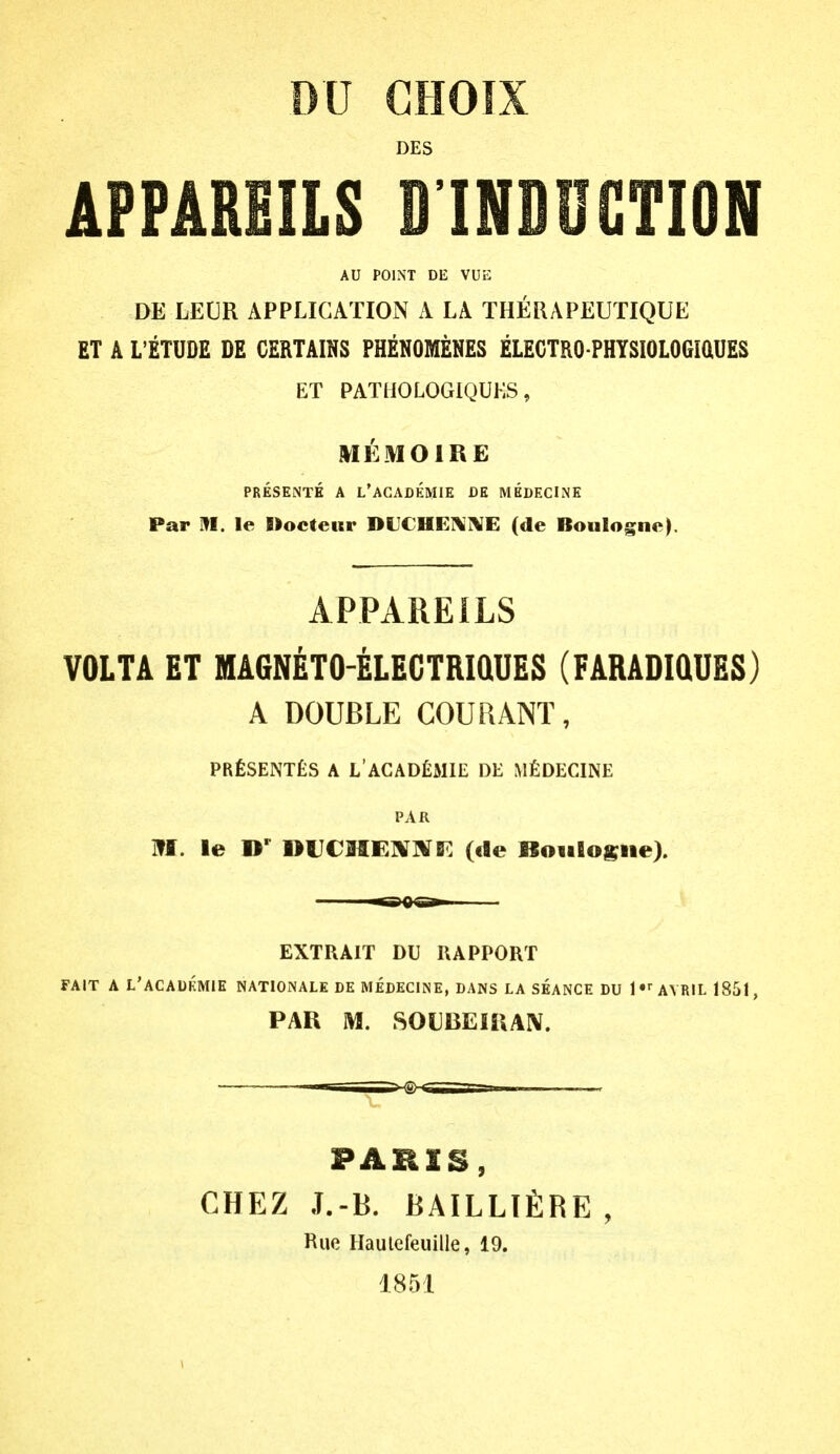 DU CHOIX DES AFPAREILS D'INDOGTION AU POINT DE VUE DE LEUR APPLICATION A LA THERAPEUTIQUE ET A L'ETUDE DE CERTAINS PHENOMENES ELECTRO PHYSIOLOGiaUES ET PATHOLOGIQUKS, MEMOIRE PRESENTE A L'AGADEMIE DR MKDECINE Par m. le Kocteur DUCHEI\]\E (de Boulogne^ APPAREILS VOLTA ET MAGNETO-ELECTRiaUES (FARADIQDES) A DOUBLE GOURANT, PRfiSENTtS A L'ACAD£MIE DE M£DECINE PAR M. le D*^ nUCMEIVlVF. (cle BoiiBosiie). ^0^^ EXTRAIT DU RAPPORT FAIT A L'ACAUKMIE NATIONALE DE MEDECINE, DANS LA SEANCE DU 1 AVRIL 1851, PAR M. SOUBEIiUlV. PABIS, CHEZ J.-B. BAILLTfiRE , Rue Haulefeuille, 19. 1851