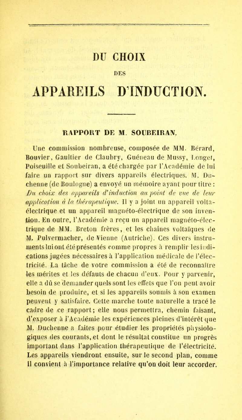 DES APPAREILS D'INDUCTION. RAPPOKT DE M SOIIBEIRAIV. Une commission nombreuse, composes de MM. Berard, Boiivier, Gaultier de Claubry, Gueneau de Mussy, I.ongef, Poiseuille ct Soubeiran, a etechargee par I'Academie de liii faire un rapport sur divers appareils eiectriques. M. Du~ cbenne (de Boulogne) a envoye iin memoire ayant pour litre : Du choix des appareils d'induction aii point de vue de leur apf)lico.tion d la tlierapeutique. II y a joint un aj)pareil volta- electrique et un appareil magneto-electrique de son inven- tion. En outre, l'Acaden)ie a recu un appareil magne(o-elcc- trique de MM. Breton freres, et les chaines voltaiques de M. Pulvermacher, de Vienne (Autriche). Ces divers instru- ments luiont etepresenles comme propres l\ remplir lesindi- cations jugees necessaires I'applicalion medicale de i'elec- tricite. La tacbe de votre commission a ete de reconnailre les merites et les defauts de cliacun d'eux. Pour y parvenir, elle a du se demander quels sont les effels que Ton pent avoir besoin de produire, et si les appareils soumis a son examen peuvent y satisfaire. Gette marcbe toute naturelle a trace le cadre de ce rapport; elle nous permeltra, chemin faisant, d'exposer a I'Academie les experiences pleines d'interet que M. Ducbenne a faites pour etudier les proprietes physiolo- giques des courants, et dont le resultat constitue un progr^s important dans I'application tlierapeutique de I'electricite. Les appareils viendront ensuite, sur le second plan, comma 11 convient l\ I'importance relative qu'on doit leur accorder.