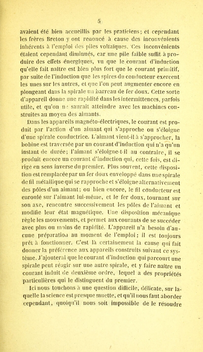 avaient ete bieii acciioillis par les praticiens; et cepcndanl les freres Breton y ont reaonce ci cause des inconvenienls inliereriU a i'enip'.oi des piles voltaiqiies. Ces inconvenienls etaient cependant dijniniies, car iine pile faible suffit apro- duire des effets energiques, va que le courant d'induction qu'elle fait naitro est bien plus fort que le courant priniitif, par suite de I'induction que les spires du conducteur exercent les lines sur les autres, et que i'on pent aui^nienter encore en plongeant dans la spirale uu barreau de fer doux. Cette sorte d'appareil donne one rapidite dans les intermittences, parfois utile, et qu'on n ; saiirait alteindre avec les machines con- struites au moyen des aimants. Dans les appareils magnclo-electriques, le courant est pro- duit par raction d'un aimant qui s'approche ou s'eloignc d'une spirale conductrice. L'aimant vient-ila s'approclier, la bobine est traversee par un courant d'induction qui n'a qu'un instant de duree; l'aimant s'eloigne-t-il au conlraire, il se produil encore un courant d'induction qui, cette fois, est di- rjg(^ en sens inverse du premier. Plussouvent, cette disposi- tion est remplaceepar un fer doux enveioppe dans uiie spirale defil metalliquequi sc rapprocheet s'eloigneaUernativcment des pClesd'un aimant; ou bien encore, le fil conducteur est enroule sur l'aimant lui-menie, et le fer doux, tournant sur son axe, rencontre successivcment les poles de I'aiinant et modifie leur etat magnelique. line disposition mecanique regie les mouvements, et permet auxcourants de se succeder avec plus ou m')ins de rapidite. L'appareil n'a besoin d'au- cune preparation au moment de i'emploi; il est toujours pret a fonclionner. C'est la cerlainemeni la cause qui fait donner la preference aux appareils construits suivant ce sys- t^me. J'ajouterai que le courant d'induction qui parcourt una spirale pent reagir sur une autre spirale, et y faire naitre un courant induit de deuxieme ordre, lequel a des propriet^s particulieres qui le distinguent du premier. lei nous touchous a une question difficile, delicate, sur la- quelle la science est j)j esque miiette, etqu'il nousfaut aborder cepeudant, (pioiqu'il nous soit impossible de le resoudre