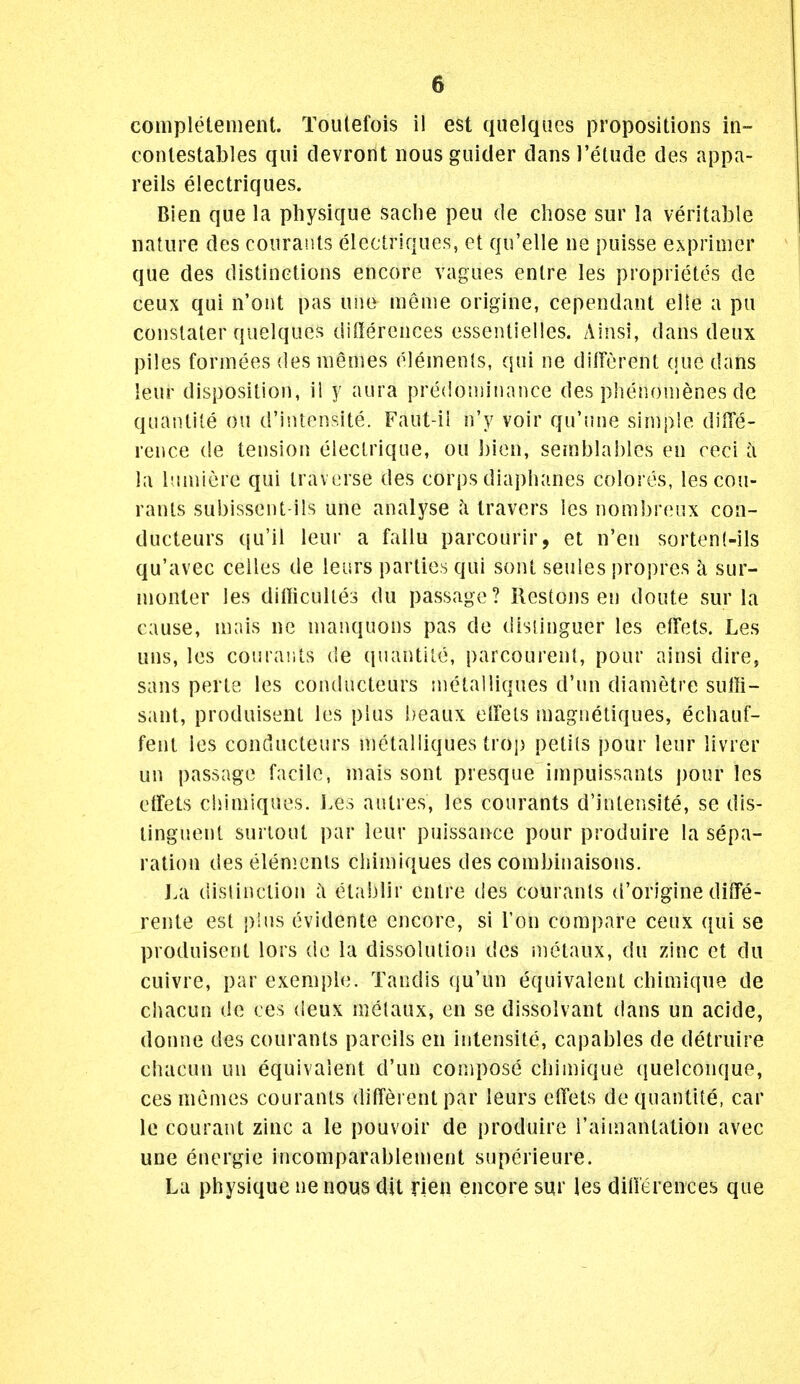 completenient. Toulefois il est quelques propositions in- conlestables qui devront iiousguider dansl'etude des appa- reils electriques. Bien que la physique saclie peu de chose sur la veritable nature des courants electriques, et qu'elle ne puisse exprinier que des distinctions encore vagues entre les proprietes de ceux qui n'ont pas une nieme origine, cependant elle a pu constater quelques differences essentielles. Ainsi, dans deux piles formees des memes eleinenis, qui ne different que dans leur disposition, il y aura predominance des phenonienes de quantite ou d'intensite. Faut-ii n'y voir qu'nne simple dilTe- rence de tension electrique, ou bien, semblahles en reci e\ la iMiniere qui travijrse des corps diaphanes colores, les cou- rants subissent-ils une analyse ;\ travers les nombreux coa- ducteurs qu'il leur a fallu parcourir, et n'en sorten(-ils qu'avec ceiles de leurs parties qui sont seules propres k sur- nionter les dilticulles du passage? Restons en doute sur la cause, niais ne manquons pas de disiinguer les effets. Les uns, les courants de quantite, parcourent, pour ainsi dire, sans perte les contlucteurs metalliques d'un diametre sulh- sant, produisent les plus beaux elfets magnetiques, echauf- fent les conducteurs metalliques trop peti(s pour leur livrer un passage facile, niais sont presque impuissants pour les etfets ciiiniiques. l.es autres, les courants d'intensite, se dis- linguent surtout par leur puissance pour produire la sepa- ration deselenicnts chimiques des conibinaisons. J.a (lislinction c\ etablir entre des courants d'origine diffe- rente est plus evidente encore, si Ton compare ceux qui se produisent lors de la dissolution des metaux, du zinc et du cuivre, par exeniple. Tandis qu'un equivalent chimique de chacun de ces deux metaux, en se dissolvant dans un acide, donne des courants pareils en ititensite, capables de detruire chacun un equivalent d'un compose chimique (juelconque, ces memes courants dilTerent par leurs effets de quantite, car le courant zinc a le pouvoir de produire I'aimantation avec une energie incomparableujent superieure. La physique nenous dit rien encore sur les diOerences que