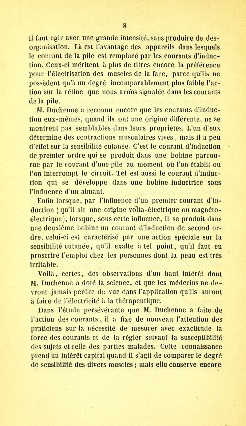 il faut agir avec une grande inlensite, sans produire de des- organisation. La est I'avantage des appareils dans lesquels le courant de la pile est remplace par les courants d'induc- tion. Geux-ci meritent a plus de titres encore la preference pour I'electrisation des muscles de la face, parce qu'ils ne possedent qu'a un degre incomparablement plus faible Tac- tion sur la retine que nous avo'ns signalee dans les courants de la pile. M. Duchenne a reconnii encore que les courants d'induc- tion eux-menies, quand ils ont une origine differenle, ne se montrent pas semblables dans leurs proprieles. L'un d'eux determine des contraclions niusculaires vives , mais il a peu cVeffet sur la sensibilite cutanee. G'est le courant d'induction de premier ordre qui se produit dans une bobine parcou- rue par le courant d'une pile au moment oil Ton etablit ou Ton interrompt le circuit. Tel est aussi le courant d'induc- tion qui se developpe dans une bobine inductrice sous Tinfluence d'un aimant. Enfin lorsque, par I'influence d'un premier courant d'in- duction (qu'il ait une origine volta-electrique ou magneto- electriquej, lorsque, sous cette influence, il se produit dans une deuxieme bobine un courant d'induction de second or- dre, celui-ci est caracterise par une action speciale sur la sensibilite cutanee, qu'il exalte a tel point, qu'il faut en proscrire I'emploi chez les personnes dont la peau est tres irritable. VoiUi, certes, des observations d'un haut interet doni M. Duchenne a dote la science, et que les medecins ne de- vront jamais perdre dc vue dans I'application qu'ils auront a faire de I'electricite a la therapeutique. Dans I'etude perseverante que M. Duchenne a faite de Taction des courants, il a fixe de nouveau Tattention des praticiens sur la necessite de mesurer avec exactitude la force des courants et de la regler suivant la susceptibilite des sujets et celle des parties malades. Cette connaissance prend un interet capital quand il s'agit de comparer le degre de sensibilite des divers muscles; mais elle conserve encore 1