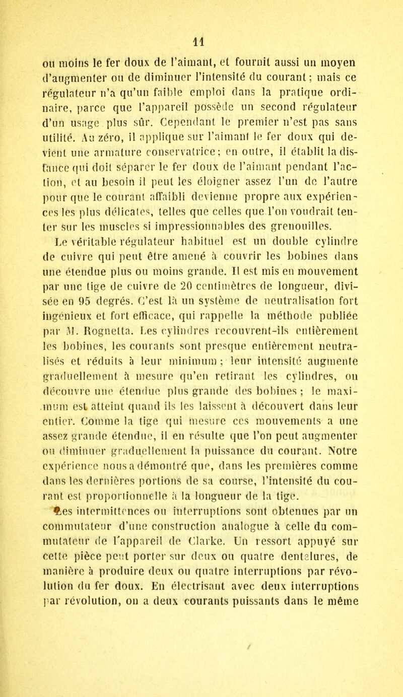 oil raoins le fer doiix de raimant, et foimnt aussi un inoyen d'augmenter on de dimiiiiier I'intensite du courant; mais ce regulatenr n'a qu'un fai})le emploi dans la pratique ordi- naire, parce que i'appareil possede un second regulateur d'un usage plus sur. Cependant le premier n'est pas sans utilite. Au zero, il applique sur raimaiif le fer doux qui de- vient une armature conservatrice; en outre, il etablit la dis- fance (pii doK separcr le fer doux de I'aimant pendant Tac- tion, et au besoin il peut les eloigner assez Tun de I'autre pour que le courant afTaibli devienne propre aux experien- ces les plus delicates, lelles que celles que I'on voudrait ten- ter sur les muscles si impressiofinables des grenouilles. Le veritable regulateur habituel est un double cylindre de cuivre qui peut etre aniene a couvrir les l)obines dans une etendue plus ou moins grande. II est mis en mouvement par une tige de cuivre de 20 centimetres de longueur, divi- see en 95 degres. C'est la un systeme de neutralisation fort ingenieux et fort etficace, qui rappelle la methode publiee par 31. Rognetta. Les cylindres recouvrent-ils entierement les bobines, les courants sont presque entierement neutra- lises et reduits a leur minimum ; leur intensite augmente graduellement h mesure qu'en retirant les cylindres, ou decouvi e un(^ etendue plus grande des bohines : le maxi- mum est atteint quand ils les laissent a decouvert dans leur cntier. Comme la tige qui niesiire ces mouvements a une assez grande etendue, il en resulte que Ton peut augmenter on (limiiHier graduellement la puissance du courant. Notre experience nous a demontre que, dans les premieres comme dans les dernieres portions de sa course, I'intensite du cou- rant est proporiionnelle a la longueur de la tige. ties intermittcnces ou interruptions sont obtenues par un commutatenr d'une construction analogue a celle du com- mnlateur de Tappareil de (Clarke. Un ressort appuye sur cette pi^ce pent porter sur deux ou qualre dentalures, de manicure a produire deux ou quatre interruptions par revo- lution du fer doux. En electrisant avec deux interruptions par revolution, on a deux courants puissants dans le meme