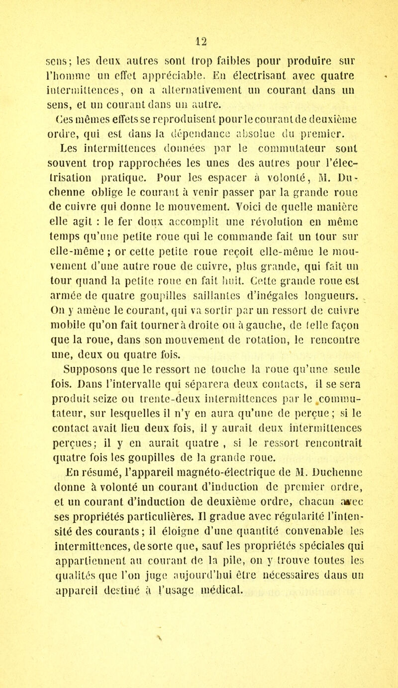 sens; les deux autres sont (rop faibles pour produire sur riiomme un efTet appreciable. En electrisant avec quatre iiUerniiUences, on a aUeriiativement un courant dans un sens, et un courant dans un autre. Ces niemes effetsse reproduisent pour le courant de deuxieuie ordre, qui est dans la (.Icpendance absoiuc du premier. Les intermittences doimees par le commutateur sont souvent trop rapprochees les unes des autres pour I'elec- Irisation pratique. Pour les espacer a volonte, M. Du- chenne oblige le couraiU a venir passer par la grande roue de cuivre qui donne le niouvement. Voici de quelle maniere elle agit : le fer doux accomplil une revolution en memc temps qu'une petite roue qui le comniande fait un tour sur elle-nienie ; or cette petite roue recoit elle-meme le mou- venient d'une autre roue de cuivre, plus grande, qui fait un tour quand la petite roue en fait liuit. Cette grande roue est arm^e de quatre goupilles sailianies d'inegales longueurs. . On y amene le courant, qui va sortir par un ressort de cuivre mobile qu'on fait tournera droite ou a gauclie, de (eile facon que la roue, dans son mouvement de rotation, le rencontre une, deux ou quatre fois. Supposons que le ressort ne touclie la roue qu'une seule fois. Dans I'intervalle qui separera deux contacts, 11 se sera produit seize ou Irente-deux intermittences par le commu- tateur, sur lesquelles il n'y en aura qu'une de percue; si le contact avait lieu deux fois, il y aurait deux intermittences percues; il y en aurait quatre , si le ressort rencontrait quatre fois les goupilles de la grande roue. £n resume, I'appareil magneto-eiectrique de M. Duchenne donne ci volonte un courant d'induction de premier ordre, et un courant d'induction de deuxieme ordre, cliacun dmec ses proprietes particulieres. II gradue avec regularite I'inten- sile des courants; il eloigne d'une quantite convenable les intermittences, desorte que, sauf les proprietes speciales qui appartiennent au courant de la pile, on y trouve toutes les qualites que Ton juge aujourd'liui etre necessaires dans un appareil destine a 1'usage medical.