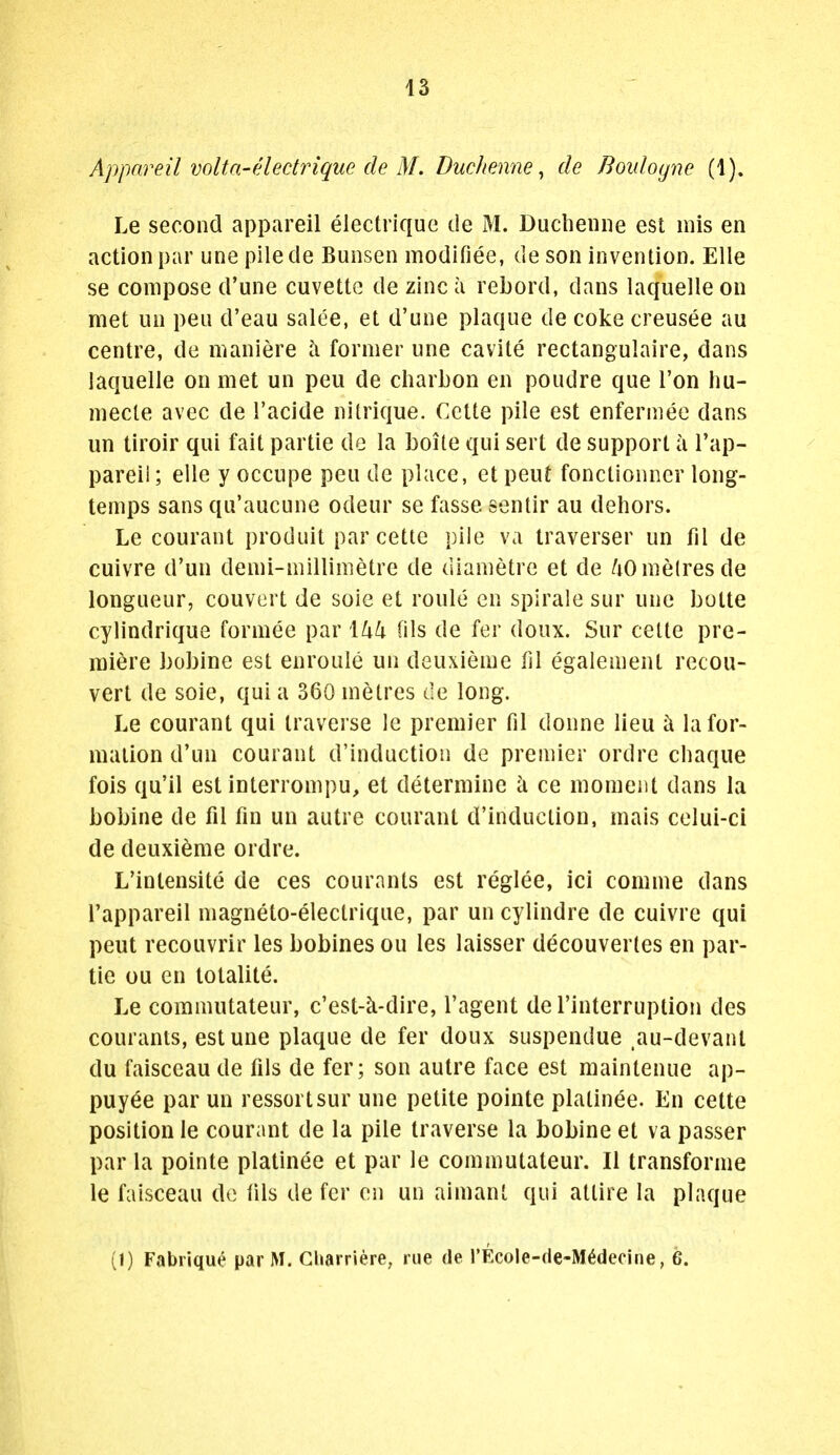 Appnreil voltn-eledrique de M. Duchenne, de Boulogne (1). Le second appareil electrique de M. Ducheniie est mis en action par une pilede Bunsen modifiee, de son invention. Elle se compose d'une cuvette de zinc a rebord, dans laquelleon met un pen d'eau salee, et d'une plaque de coke creusee au centre, de maniere h former une cavite rectangulaire, dans laquelle on met un peu de charbon en poudre que I'on hu- mecle avec de I'acide nitrique. Cctte pile est enferiiiee dans un tiroir qui fait partie de la boite qui sert de support a I'ap- pareii; elle y occupe peu de place, et pent fonctionner long- temps sans qu'aucune odeur se fasse sentir au dehors. Le courant produit parcette pile va traverser un fil de cuivre d'un demi-millinietre de diametre et de /lO metres de longueur, convert de soie et roule en spirale sur une botte cylindrique formee par \lxk (ils de fer doux. Sur celte pre- miere bobine est enroule un deuxieme fil egalement recou- vert de soie, qui a 360 metres de long. Le courant qui traverse le premier fil donne lieu i\ la for- mation d'un courant d'induction de premier ordre chaque fois qu'il est interrompu, et determine ci ce moment dans la bobine de fil fin un autre courant d'induction, mais celui-ci de deuxieme ordre. L'intensite de ces couranls est reglee, ici comme dans I'appareil magneto-electrique, par un cylindre de cuivre qui peut recouvrir les bobines on les laisser decouverles en par- tie ou en totalite. Le commutateur, c'est-k-dire, I'agent de I'interruption des courants, est une plaque de fer doux suspendue .au-devanl du faisceau de fils de fer; son autre face est maintenue ap- puy^e par un ressortsur une petite pointe plalinee. En cette position le courant de la pile traverse la bobine et va passer par la pointe platinee et par le commutateur. II transforme le faisceau de fils de fer en un aimant qui attire la plaque (1) Fabriqu^ par M. Gliarriere, rue de I'EcoIe-de-M^decine, 6.