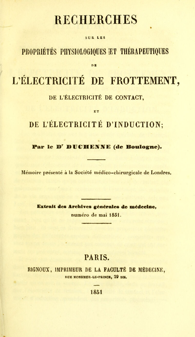 RECHERCHES b U R L E S PROPPilETES PHYSIOLOGIQUES iET THERAPEUTIQUES I)B L'ELECTRICITE DE FROTTEMENT, DE L'fiLECTRICITfi DE CONTACT, ET DE UELECTRICITE D'INDUCTION; Par le DUCHEIVJ^E («le Boulosne). Memoire ppesente a la Societe medico-chirurgicale de Londres. Extralt des Archives g^n^rales de m^declne, numero de mai 1851. PARIS. RIGNOUX, IMPRIMEUR DE LA FAGULTfi DE MfiDEClNE, RUE NORSIKDR-LG-raiNOR, 29 DIE. 1851