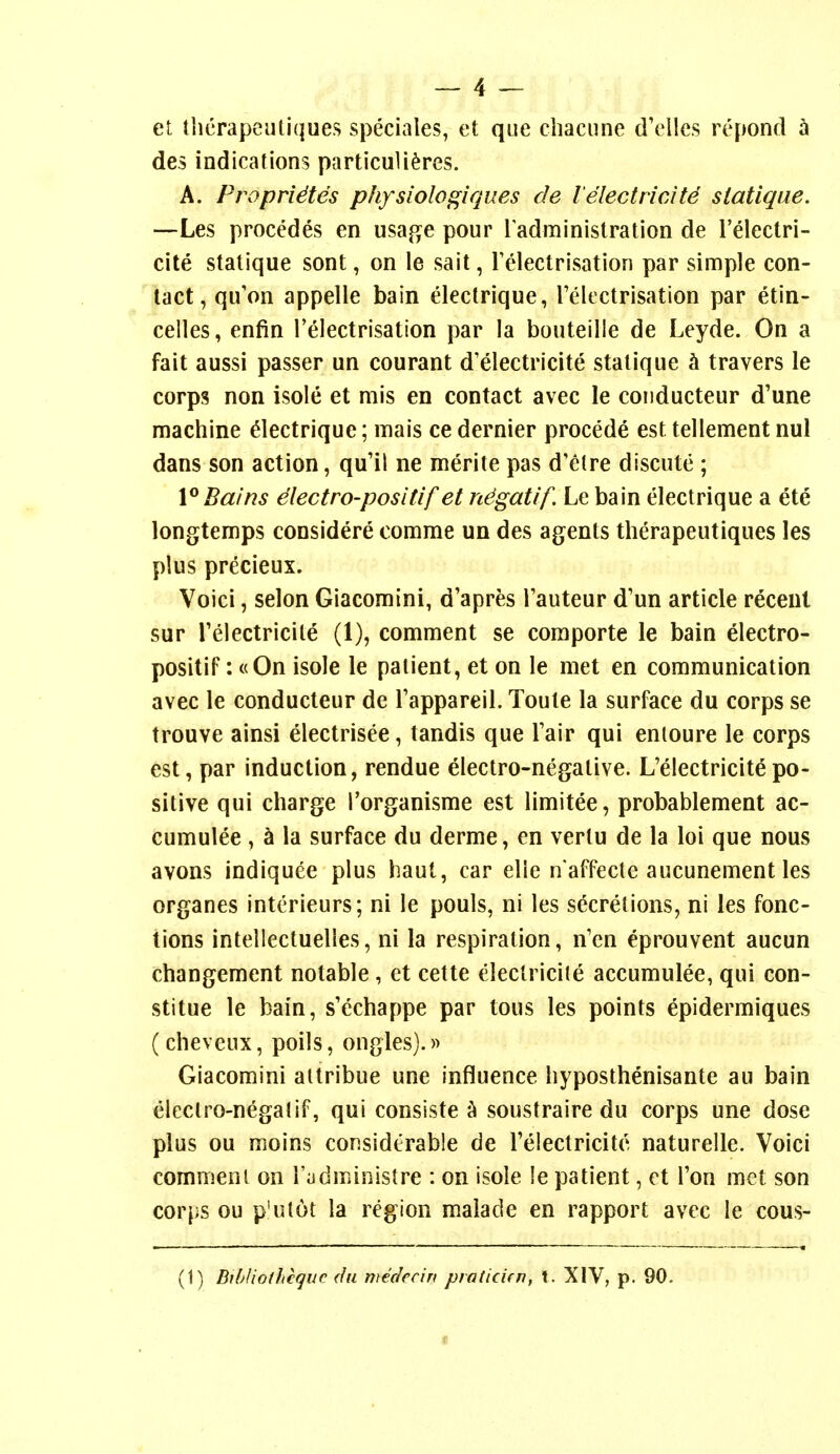 et thcrapeuliques speciales, et que chacune dVllcs repond ^ des indications particuli^res. A. Propridtes physiolof^iques de lelectricity siatique. —Les precedes en usai^^e pour Tadministration de relectri- cile stalique sont, on le sait, relectrisation par simple con- tact, qifon appelle bain electrique, relectrisation par etin- celles, enfin relectrisation par la bouteille de Leyde. On a fait aussi passer un courant d'electricite stalique h travers le corps non isole et mis en contact avec le coiiducteur d'une machine dectrique; mais ce dernier procede est tellement nul dans son action, qu'il ne merite pas d'etre discute ; 1° Bains dectro-positif et n^gatif. Le bain electrique a ete longtemps considere comme un des agents therapeutiques les plus precieux. Voici, selon Giacomini, d'apres Tauteur d'un article recent sur reiectricite (1), comment se coraporte le bain electro- positif: c(On isole le patient, et on le met en communication avec le conducteur de Tappareil. Toule la surface du corps se trouve ainsi electrisee, tandis que Fair qui enloure le corps est, par induction, rendue electro-negative. L'electricitepo- sitive qui charge I'organisme est limitee, probablement ac- cumulee, h la surface du derme, en vertu de la loi que nous avons indiquee plus haut, car elle n affecte aucunement les organes intcrieurs; ni le pouls, ni les secretions, ni les fonc- tions inteilectuelles, ni la respiration, n'cn eprouvent aucun changement notable, et cette electricite accumulee, qui con- stitue le bain, s'echappe par tons les points epidermiques (cheveux, poils, ongles).)> Giacomini altribue une influence hyposthenisante au bain electro-negalif, qui consiste ^ soustraire du corps une dose plus ou moins considerable de Telectricite naturelle. Voici comnieni on I'ijdministre : on isole le patient, et Ton met son corps ou p'ulot la region malade en rapport avec ie cous- (1) Bihlwthcquc (In medccin praticifn, X. XIV, p. 90.