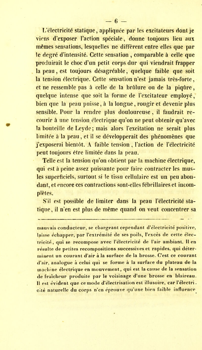 L'clectricit(5 statique, appliquee par les excitateurs dont je viens d'exposer Taction speciale, donne toujours lieu aux m^mes sensations, lesquelles ne different entre elles que par le degre d'intensite. Cette sensation , comparable a celle que produirait le choc d'un petit corps dur qui viendrait frapper la peau, est toujours desagreable, quelque faible que soit la tension clectrique. Cette sensation n'est jamais tres-forte, et ne ressemble pas a celle de la brfilure ou de la piq6re, quelque intense que soit la forme de Texcitateur employe, bien que la peau puisse, a la longue, rougir et devenir plus sensible. Pour la rendre plus douloureuse, il faudrait re- courir k une tension clectrique qu'on ne peut obtenir qu'avec la bouteille deLeyde; mais alors I'excitation ne serait plus limitce a la peau, et il se developperait des phenom^nes que j'exposerai bient^t. A faible tension, Taction de Telectricite peut toujours etre limitee dans la peau. Telle est la tension qu'on obtient par la machine electrique, qui est a peine assez puissante pour faire contracter les mus- ics superficiels, surtout si le tissu cellulaire est un pen abon- dant, et encore ces contractions sont-elles febrillaires et incom- plHes. S'il est possible de limiter dans la peau Telectricite sta- tique, il n'en est plus de meme quand on veut concentrer sa mauvais conducteur, se cliargeant cependant d'electricite positive, laisse echapper, par Textremite de ses poils, I'exces de cette elec- tricite, qui se recompose avec I'eleclricite de I'air ambiant. lien resulte de petites recompositions suecessives et rapides, qui deter- niiaent un courant d'aip a la surface de la brosse. C'est ce courant d'air, analogue a celui qui se forme a la surface du plateau de la matliinc electrique en mouvement, qui est la cause de la sensation de fraicheur produite par le voisinage d'une brosse en blaireau. II est evident que cemode d'electrisation est illusoire, car I'electri. cite naturellc du corps n'en eprouve qu'une bien faible influence