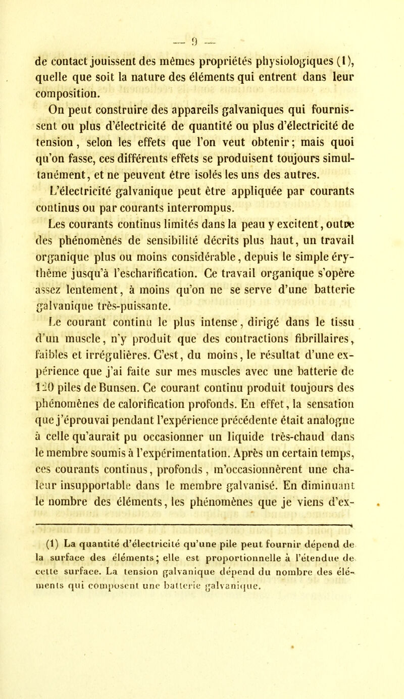 de contact jouissent des m^mes proprietes physiologiques (I), quelle que soit la nature des elements qui entrent dans leur composition. On peut construire des appareils galvaniques qui fournis- sent ou plus d'electricite de quantite ou plus d'electricite de tension, selon ies effets que Ton veut obtenir; mais quoi qu'on fasse, ces differents effets se produisent toujours simul- tanement, et ne peuvent etre isoles les uns des autres. L'electricite galvanique peut etre appliquee par courants continus ou par courants interrompus. Les courants continus limites dans la peau y excitent, outpe des phenom^nes de sensibilite decrits plus haut, un travail or^janique plus ou moins considerable, depuis le simple ery- tbeme jusqu'a Tescharification. Ce travail organique s'op^re assez lentement, a moins qu'on ne se serve d'une battcrie {jalvanique tres-puissante. Le courant continii le plus intense, dirig(^ dans le tissu d'un muscle, n'y produit que des contractions fibrillaires, faibles et irregulieres. G'est, du moins, le resultat d'une ex- perience que j'ai faite sur mes muscles avec une batterie de 1:20 piles deBunsen. Ce courant continu produit toujours des phenom^nes de calorification profonds. En effet, la sensation que j'eprouvai pendant Texperience precedente etait analogue a celle qu'aurait pu occasionner un liquide tres-chaud dans le membre soumis a Texperimentation. Apr^js un certain temps, ces courants continus, profonds, m'occasionnerent une cha- k'ur insupportable dans le membre galvanise. En diminuant le nombre des elements, les phenom^nes que je viens d'ex- (1) La quantite d'electricite qu'une pile peut fournir depend de la surface des elements; elle est proportionnelle a I'etendue de ceite surface. La tension galvanique depend du nombre des ele- ments qui coniposcnt une batlciie ^^alvanitjue.