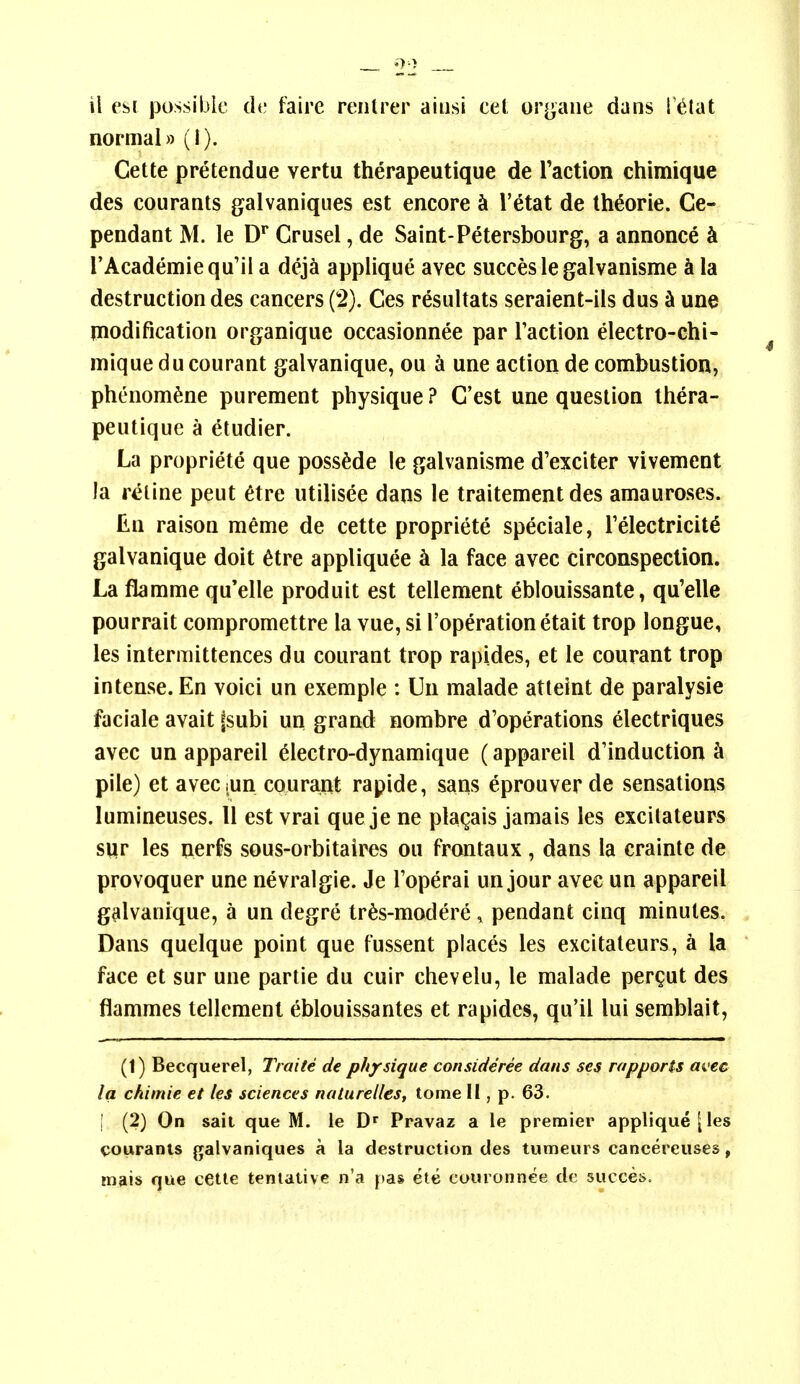 il esr possibic de faire renlrer aiiisi cet orj;aue dans Tt^lat normal)) (I). Cette pretendue vertu therapeutique de Taction chimique des courants galvaniques est encore k I'etat de th^orie. Ce- pendant M. le Crusel, de Saint-Petersbourg, a annonce h rAcademiequ'il a dej^ applique avec succes le galvanisme h la destruction des cancers (2). Ces resultats seraient-ils dus ^ une modification organique occasionnee par Taction electro-chi- mique du courant galvanique, ou a une action de combustion, phenom^ne purement physique? C'est une question thera- peutique a etudier. La propriete que poss^de le galvanisme d'exciter vivement la reline peut are utilisee dans le traitement des amauroses. tn raison meme de cette propriete speciale, Telectricit^ galvanique doit 6tre appliquee ^ la face avec circonspection. La flamme qu'elle produit est tellement eblouissante, qu'elle pourrait compromettre la vue, si Toperation etait trop longue, les intermittences du courant trop rapides, et le courant trop intense. En voici un exemple : Un malade atleint de paralysie faciale avait (subi un grand nombre d'operations electriques avec un appareil ^lectro-dynamique (appareil d'induction ^ pile) et aveciun courant rapide, sans eprouver de sensatioas lumineuses. 11 est vrai que je ne plagais jamais les excilateurs siir les nerfs sous-orbitaires ou frontaux , dans la crainte de provoquer une nevralgie. Je Toperai un jour avec un appareil galvanique, a un degre tr^s-modere, pendant cinq minutes. Dans quelque point que fussent places les excilateurs, a la face et sur une partie du cuir chevelu, le malade pergut des flammes tellement eblouissantes et rapides, qu'il lui semblait, (1) Becquerel, Traite de physique consideree dans ses rapports avec la chimie et les sciences nalureiles, tome II, p. 63. [ (2) On sail que M. le Pravaz a le premier applique [les courants galvaniques a la destruction des tumeurs cancereuses, mais que cette tentative n'a pas ete couronnee de succes.