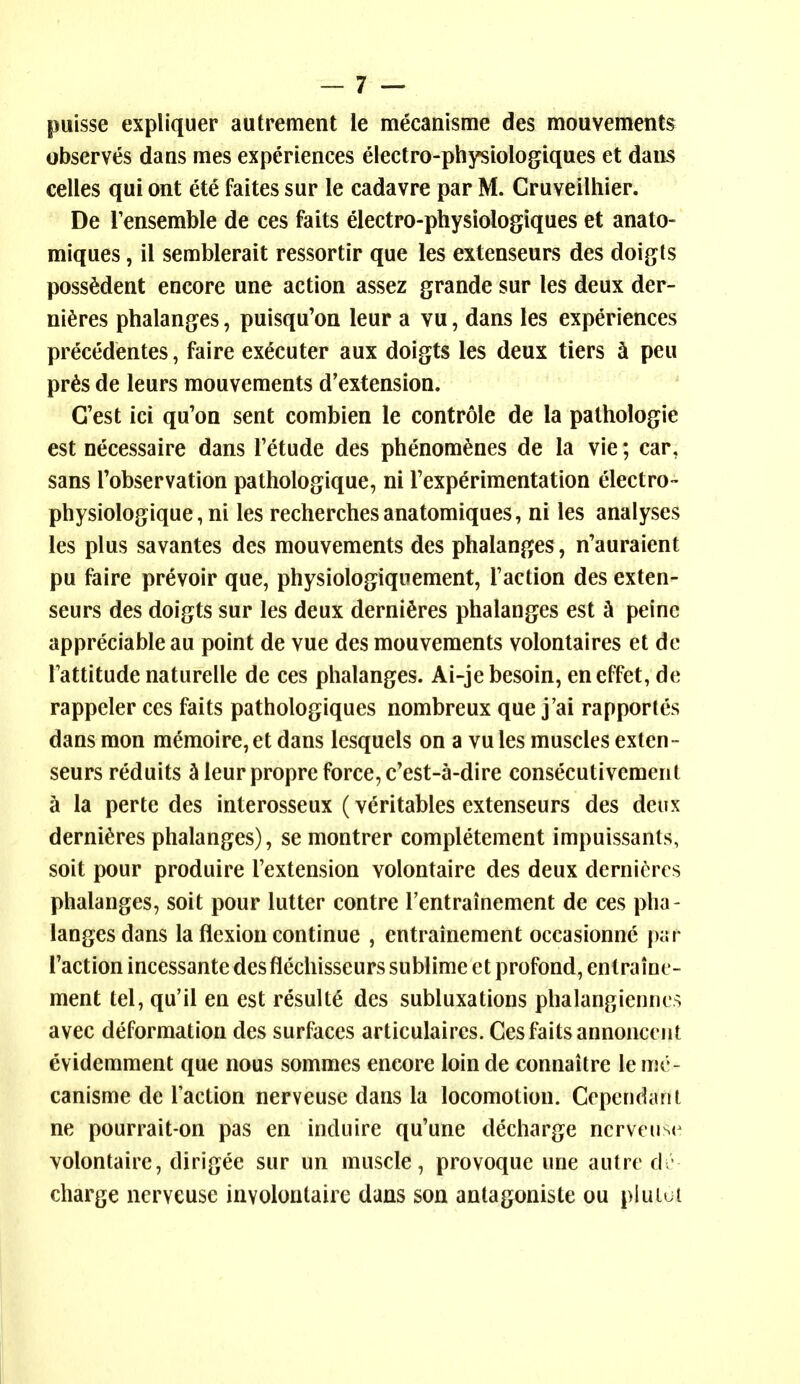 puisse expliquer autrement le mecanisme des mouvements observes dans ines experiences electro-physiologiques et dans celles qui ont ete faites sur le cadavre par M. Cruveilhler. De I'ensemble de ces fa its electro-physiologiques et anato- miques, il semblerait ressortir que les extenseurs des doigts possMent encore une action assez grande sur les deux der- ni^res phalanges, puisqu'on leur a vu, dans les experiences precedentes, faire executer aux doigts les deux tiers ^ peu pr6s de leurs mouvements d'extension. G'est ici qu'on sent combien le controle de la pathologic est necessaire dans Tetude des phenom^nes de la vie; car, sans Tobservation pathologique, ni I'experimentation electro- physiologique, ni les recherchesanatomiques, ni les analyses les plus savantes des mouvements des phalanges, n'auraient pu faire prevoir que, physiologiquement, Taction des exten- seurs des doigts sur les deux derniSres phalanges est h peine appreciable au point de vue des mouvements volontaires et dc Tattitude naturelle de ces phalanges. Ai-je besoin, eneffet, de rappeler ces faits pathologiques nombreux que j'ai rapportes dans mon memoire, et dans lesquels on a vu les muscles exten- seurs reduits ^ leur propre force, e'est-a-dire consecutivement h la perte des interosseux (vdritables extenseurs des deux derni^res phalanges), se montrer completement impuissants, soit pour produire I'extension volontaire des deux derni^^rcs phalanges, soit pour lutter contre Tentrainement de ces pha- langes dans la flexion continue , entrainement occasionne \n\r Taction incessante des flechisseurs sublime et profond, entraine- ment tel, qu'il en est resulte des subluxations phalangienncs avec deformation des surfaces articulaircs. Ces faits annoncent evidemment que nous sommes encore loin de connaitre le me- canisme de Taction nerveuse dans la locomotion. Cependant ne pourrait-on pas en induire qu'une decharge nerveuse volontaire, dirigee sur un muscle, provoque une autre d - charge nerveuse involoutaire dans son antagoniste ou pluiut