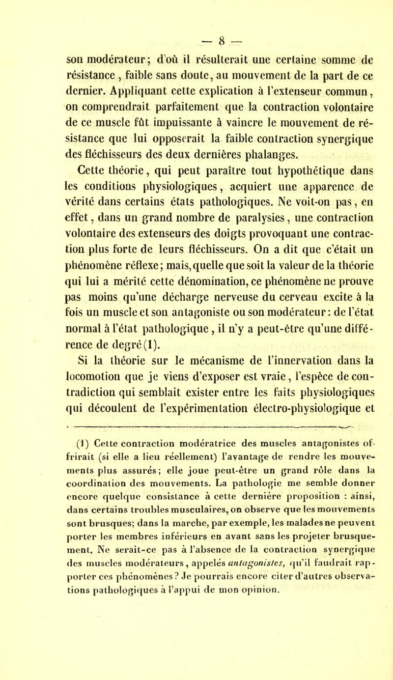 son moderateur; d'oCi il resulterait uiie cerlaine somme dc resistance , faible sans doute, au mouvement de la part de ce dernier. Appliquant cette explication a Textenseur commun, on comprendrait parfaitement que la contraction volontaire de ce muscle fCit impuissante k vaincre le raouvement de re- sistance que lui opposerait la faible contraction synergique des flechisseurs des deux derni^res phalanges. Cette theorie, qui pent paraitre tout hypothetique dans les conditions physiologiques, acquiert une apparence de verite dans certains etats pathologiques. Ne voit-on pas, en effet, dans un grand nombre de paralysies, une contraction volontaire des extenseurs des doigts provoquant une contrac- tion plus forte de leurs flechisseurs. On a dit que c'etait un phenomene reflexe; mais, quelle que soit la valeur de la theorie qui lui a merite cette denomination, ce phenomene ne prouve pas moins qu'une decharge nerveuse du cerveau excite a la fois un muscle et son antagoniste ou son moderateur: de Tetat normal a Tetat pathologique, il n'y a peut-etre qu'une diffe- rence de degre(l). Si la theorie sur le mecanisme de I'innervation dans la locomotion que je viens d'exposer est vraie, Tesp^ce de con- tradiction qui semblait exister entre les faits physiologiques qui decoulent de Texperimenlation electro-physiologique et (1) Cette contraction moderatrice des muscles antajjonistes oF- frirait (si elle a lieu reellement) I'avantage de rendre les mouve- ments plus assures; elle joue peul-etre un grand role dans la coordination des mouvements. La pathologic me semble donner encore quelque consistance a cette derniere proposition : ainsi, dans certains troubles musculaires, on observe que les mouvements sont brusques; dans la marche, par exemple, les maladesne peuvent porter les membres inferieurs en avant sans les projeler brusque- ment. Ne serait-ce pas a I'absence de la contraction synergique des muscles moderateurs, appeles antagoriis/es, qu'il faudrait rap- porter ces phenomenes ? Je pourrais encore citer d'autres observa- tions pathologiques a I'appui de mon opinion.