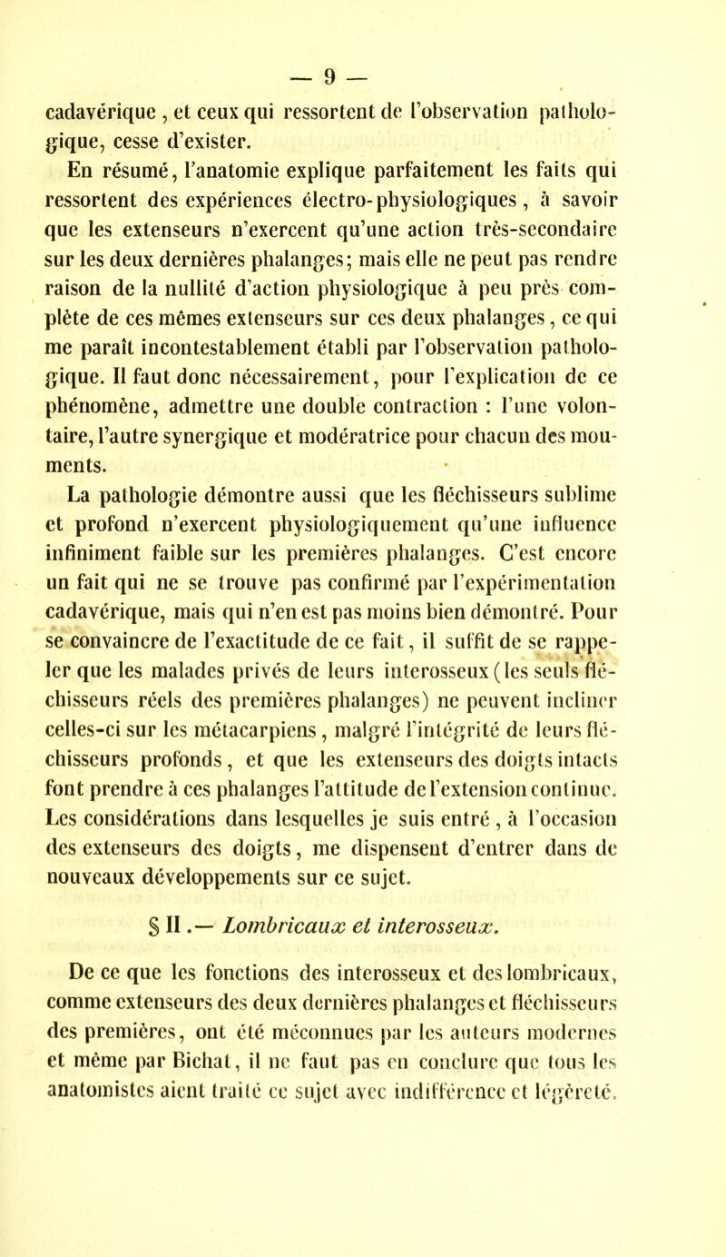 cadaverique , et ceux qui ressortent de ['observation palholo- g^ique, cesse d'exister. En resume, I'anatomie explique parfaitement les fails qui ressortent des experiences electro-physiologiques, a savoir que les extenseurs n'exercent qu'une action tres-secondaire sur les deux dernieres phalanges; mais elle ne peut pas rend re raison de la nuUile d'action pliysiologique ci pen pres com- plete de ces memes extenseurs sur ces deux phalanges, ce qui me parait incontestablement etabli par robservalion palholo- gique. II faut done necessairement, pour Texplication dc ce phenom^ne, admettre une double contraction : Tunc volon- taire, I'autre synergique et moderatrice pour chacun dcs mou- ments. La pathologic demontre aussi que les flechisseurs sublime et profond n'exercent physiologiquement qu'une influence infiniment faible sur les premieres phalanges. C'est encore un fait qui ne se Irouve pas confirme par I'experimentalion cadaverique, mais qui n'enest pas moins bien demontre. Pour se convaincre de Fexactitude de ce fait, il sulfit de se rappe- ler que les malades prives de leurs interosseux(les seuls fle- chisseurs reels des premieres phalanges) ne peuvent inclincr celles-ci sur les metacarpiens , malgre Tintcgrite de leurs fle- chisseurs profonds, et que les extenseurs des doigts intacts font prendre a ces phalanges Tattitude deTextension continue. Les considerations dans lesquelles je suis entre , a I'occasion des extenseurs des doigts, me dispensent d'entrer dans de nouveaux developpements sur ce sujet. S II.— Lombricaux et interosseux. De ce que les fonctions des interosseux et des lombricaux, comme extenseurs des deux dcrni^ires phalanges et flechisseurs des premieres, out etc mcconnues par les auteurs modcrnes et meme par Bichat, il no faut pas en conclure que tons les anatomistes aient traile ce sujet avec indifference ct legerete.