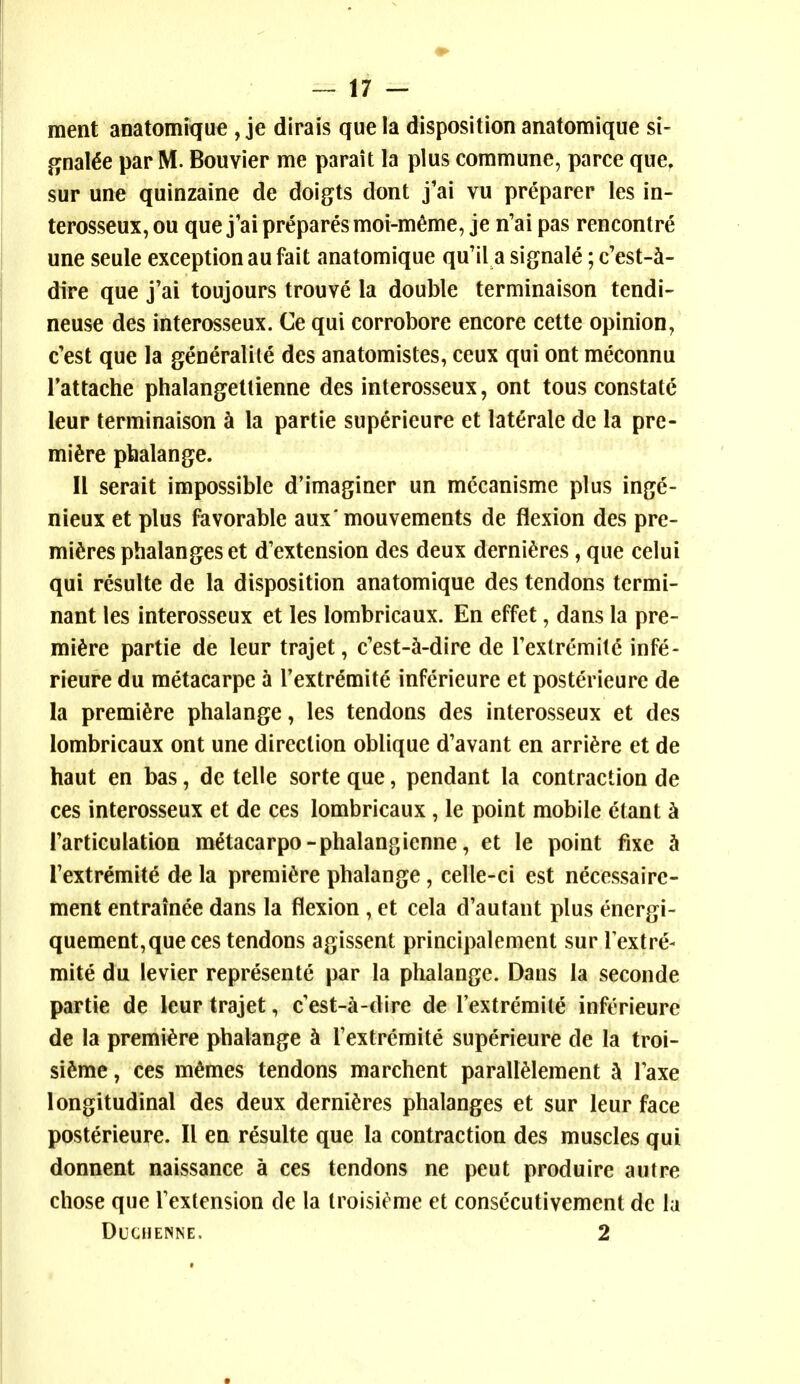 ment anatomique , je dirais que la disposition anatomique si- gnal^e par M. Bouvier me parait la plus commune, parce que, sur une quinzaine de doigts dont j'ai vu preparer les in- terosseux, ou que j'ai prepares moi-m^me, je n'ai pas rencontre une seule exception au fait anatomique qu'il a signale; c'est-^- dire que j'ai toujours trouve la double terminaison tendi- neuse des interosseux. Ce qui corrobore encore cette opinion, c'est que la generalite des anatomistes, ceux qui ont meconnu Tattache phalangetlienne des interosseux, ont tons constate leur terminaison k la partie superieure et laterale de la pre- miere pbalange. II serait impossible d'imaginer un mecanisme plus inge- nieux et plus favorable aux'mouvements de flexion des pre- mieres phalanges et d'extension des deux derni^res, que celui qui resulte de la disposition anatomique des tendons termi- nant les interosseux et les lombricaux. En effet, dans la pre- miere partie de leur trajet, c'est-^-dire de rexlremitc infe- rieure du metacarpe a Textremite inferieure et posterieure de la premiere phalange, les tendons des interosseux et des lombricaux ont une direction oblique d'avant en arriere et de haut en bas, de telle sorte que, pendant la contraction de ces interosseux et de ces lombricaux, le point mobile etant h Farticulation metacarpo-phalangienne, et le point fixe h Textremite de la premiere phalange, celle-ci est necessaire- ment entrainee dans la flexion , et cela d'autant plus energi- quement,queces tendons agissent principalement sur Textre- mite du levier represente par la phalange. Dans la seconde partie de leur trajet, c'est-a-dire de I'extremite inferieure de la premiere phalange h Textremite superieure de la troi- sieme, ces memes tendons marchent paralieiement k Taxe longitudinal des deux dernieres phalanges et sur leur face posterieure. II en resulte que la contraction des muscles qui donnent naissance a ces tendons ne peut produire autre chose que Textension de la Iroisit'^me et consccutivement de la DUCHENNE. 2