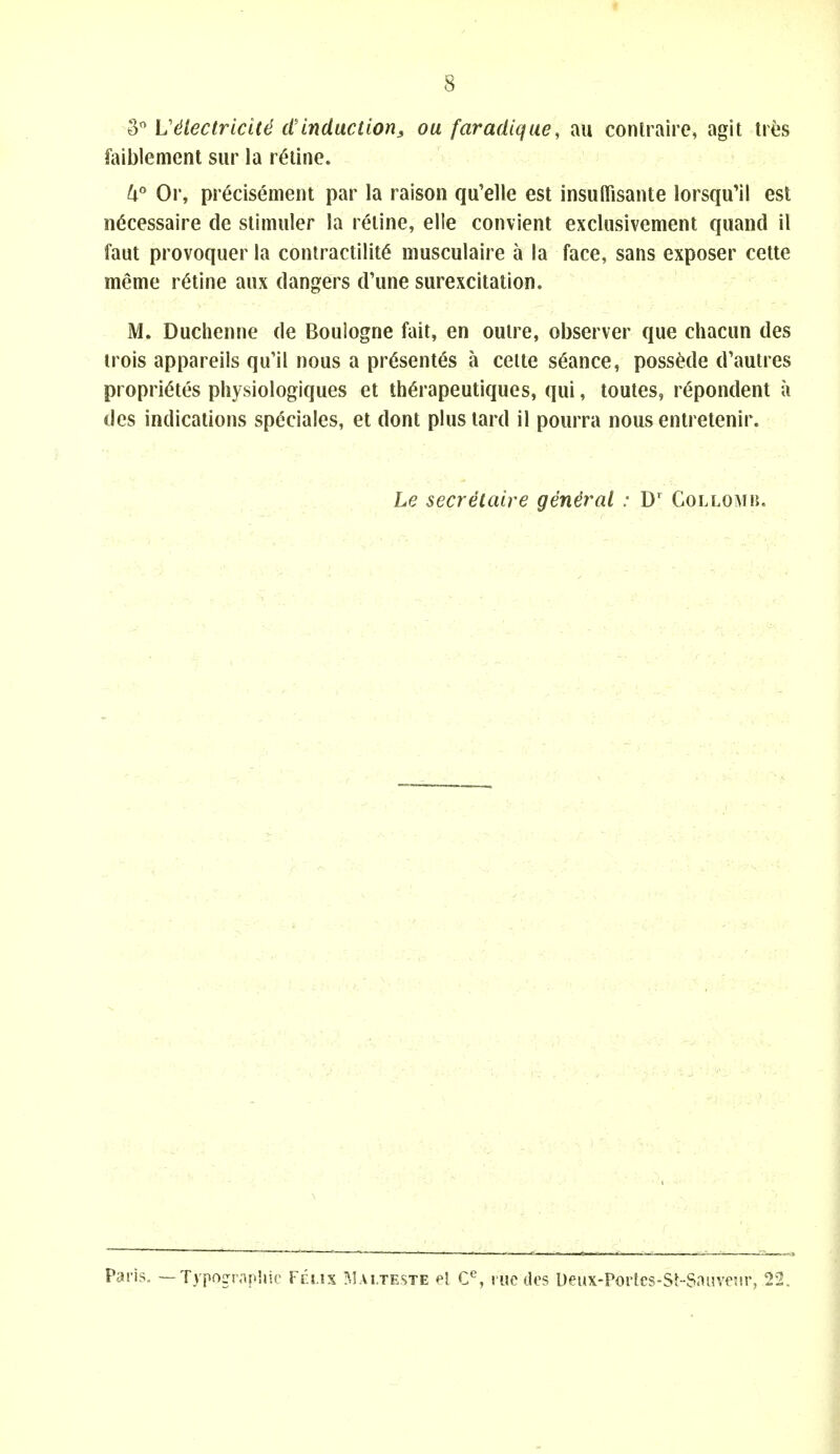 o'' L'^lectriciU d'induction, ou faradique, au conlraire, agit ties faiblement sur la ratine. ^i Or, pr^cisement par la raison qu'elle est insulfisante lorsqu'il est n^cessaire de stimuler la reiine, elle convient exclusivement quand il faut provoquer la contractility niusculaire a la face, sans exposer cette meme ratine anx dangers d'line surexcitation. M. Duchenne de Boulogne fait, en outre, observer que chacun des irois appareils qu'il nous a pr6sentes a ceite stance, possMe d'autres propri^tes physiologiques et th^rapeutiques, qui, toutes, repondent a des indications sp^ciales, et dont plus tard il pourra nous entretenir. Le secretaire general : D' Collomh. Paris. — Typogr.ipliio Vi i.ix Mai.teste el C^, l ue dos l)eux-Portcs-St-Sni!vesir, 22.