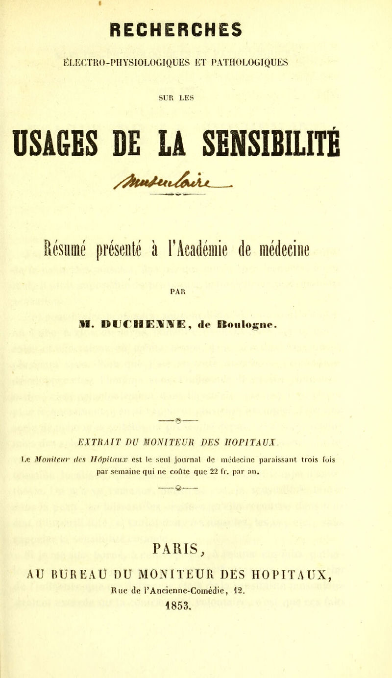 RECHERCHES ^^:LECTRO-PHYSIOLOGIQUES ET PATHOLOGIQUES SUR LES USAGES DE LA SENSIBILITE Resume preseiite a FAcademie de medeciiic PAI\ HI. DUCHEHIVE, de Boiiloji^iie. EXTRA IT DU 3WNITEUR DES HOPITAUX Le Moxileiiv dea Jffipilau.r est It; seul journal de medeciiie paraissant trois fuis par somainc qui ne coQte que 22 fr. par au. PARIS, AU BUREAU DU MONITEUR DES HOPITAUX, Rue de rAncienne-Coinedie, 12. 1853.