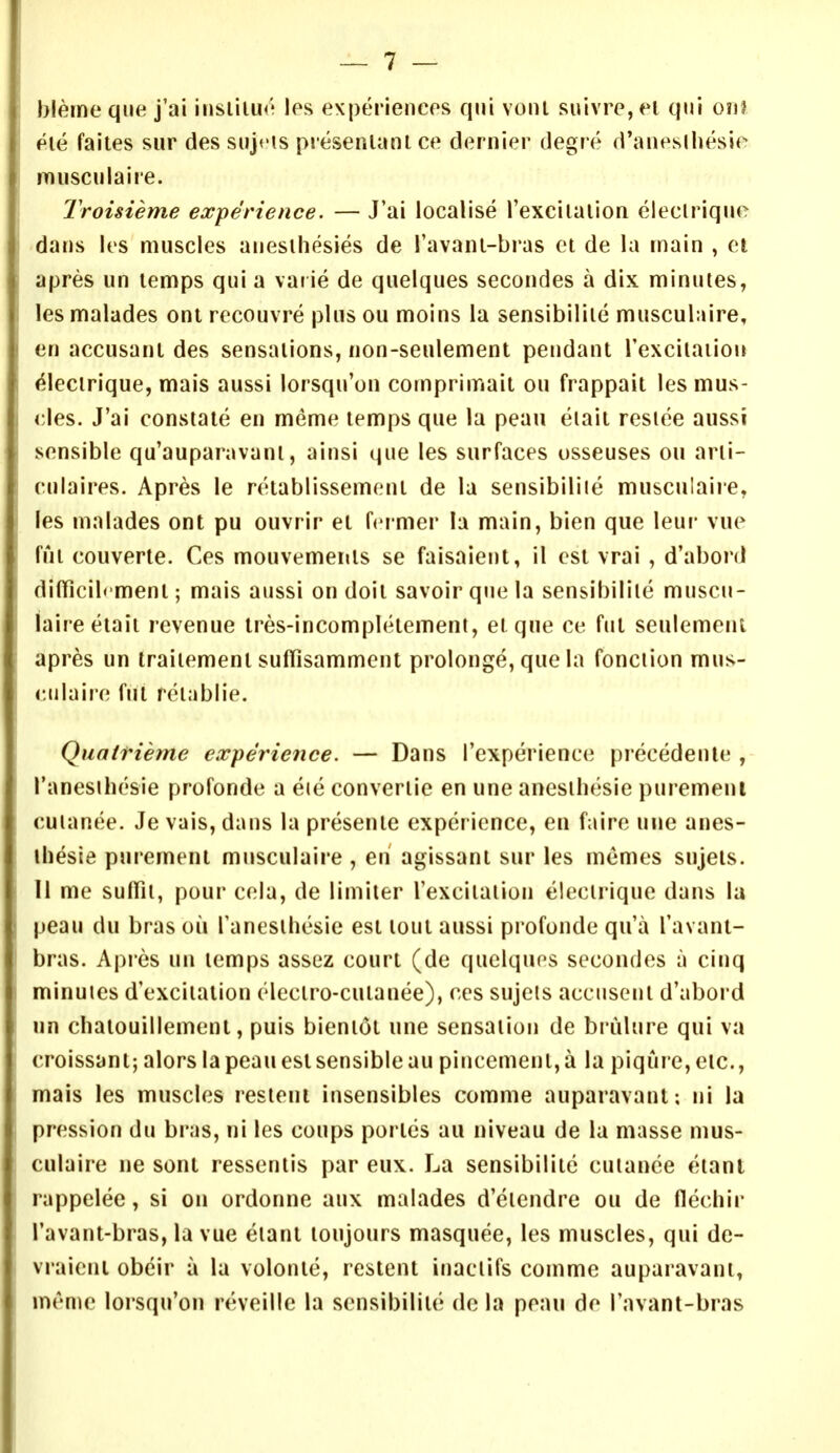 bleme que j'ai iiislilu*' \es experiencos qui voiU suivro,fl qui on? Pie faites sur des sujris presenlanl ce dernier degre d'aneslliesie miisciilaire. IVoisieme experience. — J'ai localise I'excilalion eleclriqiie dans les muscles anesihesies de I'avanl-bras et de la jnain , et apres un temps qui a var ie de quelques secondes a dix minutes, les malades oni rccouvre plus ou moins la sensibiliie musculaire, en accusant des sensations, non-seulement pendant Texciiaiion ^lecirique, mais aussi lorsqu'on comprimait ou frappait les mus- cles. J'ai constate en meme temps que la peau eiait reside aussi sensible qu'auparavanl, ainsi que les surfaces usseuses ou arti- culaires. Apres le retablissement de la sensibiliie musculaire, les malades ont pu ouvrir et feimer h main, bien que leui- vue fui couverte. Ces mouvemenls se faisaient, il est vrai , d'abord dilficib ment; mais aussi on doit savoirquela sensibiliie muscu- laireetaii revenue tres-incompletemeni, etque ce fut seulemeni apres un traiiement suffisammcnt prolonge, que la fonciion mus- culaire ful reiablie. Quatrieme experience. — Dans I'experience precedenle , I'anesihesie profonde a eie convertie en une anesihesie puremeni cuianee. Je vais, dans la presente experience, en faire une anes- ihesie purement musculaire , en agissant sur les memes sujets. II me sulTii, pour cela, de limiler I'excilalion eleclrique dans la peau du bras ou fanesihesie est tout aussi piofonde qii'a I'avant- bras. Apres un temps assez court (de quelques secondes a cinq minuies d'exciiation electro-cutanee), ces sujeis accusent d'abord un chatouillement, puis bieniot une sensation de bi ulure qui va croissant; alors la peau est sensible au pincemenl, a la piqure, etc., mais les muscles restent insensibles comme auparavant: ni la pression du bras, ni les coups portes au niveau de la masse mus- culaire ne sont ressentis par eux. La sensibiliie cuiance etant rappelee, si on ordonne aux malades d'eiendre ou de flechir I'avant-bras, la vue eiant toujours masquee, les muscles, qui de- vraicni obeir a la volonie, restent inaclifs comme auparavant, meme lorsqu'on reveille la sensibiliie de la peau do I'avant-bras