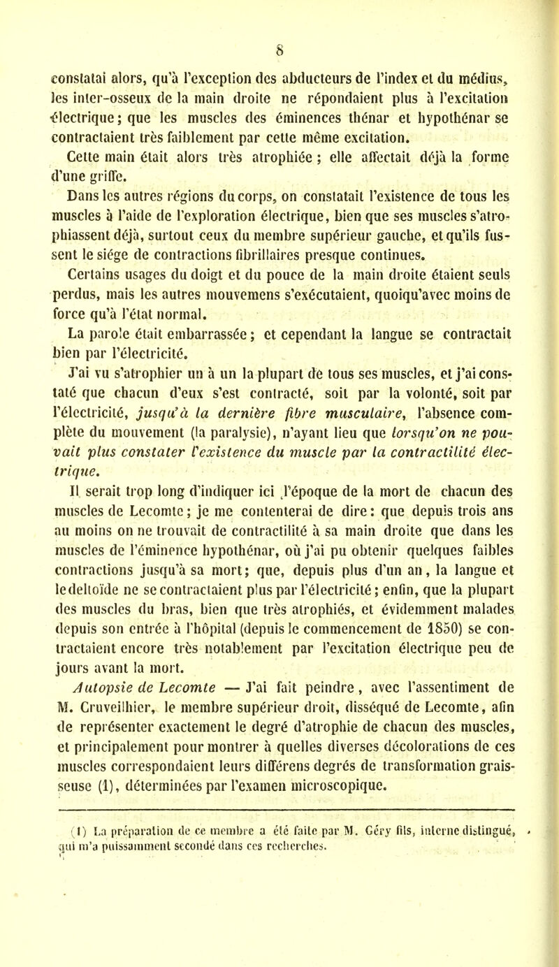 conslalai alors, qu'a Texceplion des abducleurs de I'index el du m^dius, les inler-osseux dc la main droite ne r^pondaient plus a rexcitaiioii '^lectriqiie; que les muscles des eminences thenar et hypolhi^nar se conlractaient Ir^s faiblement par cetle meme excitation. Celte main ^tait alors tr^is atrophide ; elle alTectait d(^ja la forme d'une grifle. Dans les autres regions du corps, on conslatait Texislence de tous les muscles a Taide de Texploration 6lectrique, bien que ses muscles s'atro- phiassentd^ja, surtout ceux du membre sup^rieur gauche, etqu'ils fus- sent le siege de contractions fibrillaires presque continues. Certains usages du doigt et du pouce de la main droite c^taient seuls perdus, mais les autres mouveraens s'executaient, quoiqu'avec moins de force qu'a Teiat normal. La parole Olait embarrass(5e; ct cependant la langue se contractail bien par Teleciricite, J'ai vu s'atrophier un a un la plupart de tous ses muscles, etj'ai cons- tats que chacun d'eux s'est conlracte, soit par la volenti, soit par relcclricit(5, jusqu'a la derni^re fibre musculaire, Tabsence com- plete du mouvement (la paralysio), n'ayant lieu que lorsqu'on ne Tpou- vait plus constater Cexislence du muscle par la contractilite ^lec- trlque. II serait trop long d'indiquer ici j'epoque de la mort de chacun des muscles de Lecomtc; je me conlenierai de dire: que depuis trois ans au moins on ne trouvait de contractilite a sa main droite que dans les muscles de I'cminence hypothenar, ou j'ai pu obtenir quelques faibles contractions jusqu'a sa mort; que, depuis plus d'un an, la langue et ledelioide ne secontraciaient plus par FelectricitS; enfin, que la plupart des muscles du bras, bien que tres atrophies, et evidemment malades depuis son entr(5e a Thopilal (depuis le commencement de 1850) se con- lractaient encore tr^is notablement par I'excitation electriquc pea dc jours avant la mort. Jutopsie de Lecomte — J'ai fait peindre, avec rassentiment de M. Cruveilhier, le membre superieur droit, disseque de Lecomte, afin de repr(5senter exactement le degre d'atrophie de chacun des muscles, el principalement pourmonlrer a quelles diverses decolorations de ces muscles correspondaient leurs differens degres de transformation grais- seuse (1), determinees par I'examen microscopique. {I) La preparation de ce membre a ete faitc par M. Gery fils, interne distingu^, • qui m'a puissammenl seconile dans ces rccherches.