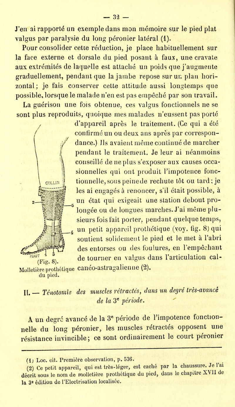 J'en ai rapport^ un Qxempledans mon memoire sur le pied plat valgus par paralysie du long p^ronier lateral (1). Pour consolider cette reduction, je place habituellement sur la face externe et dorsale du pied posant a faux, une cravale aux extremites de laquelle est attache un poids que j'augmente graduellement, pendant que la jambe repose surun plan hori- zontal; je fais conserver cette attitude aussi longtemps que possible, lorsque le malade n'en est pas einpeche par son travail. La guerison une fois obtenue, ces valgus fonctionnels ne se sont plus reproduits, quoique mes nialades n'eussent pas porte d'appareil apres le traitement. (Ce qui a ete conhrme un ou deux ans apres par correspon- dance.) Jls avaient mcme continue de marcher pendant le traitement. Je leur ai neanmoins conseille de ne plus s'exposer aux causes occa- sionnelles qui out produit Timpotence fonc- tionnelle,sous peinede rechute tot ou tard; je les ai engages a renoncer, s'il etait possible, a un etat qui exigeait une station debout pro- longee ou de longues marches. J'ai meme plu- sieurs fois fait porter, pendant quelque temps, un petit apparoil prothetique (voy. fig. 8) qui ^Y. soutient solidenient le pied et le met a I'abri des entorses ou des foulures, en I'empechant OS de tourner en valgus dans Tarticulation cal- Molleti^ro prothetique canco-astragalienne (2). du pied. II. Teaotomis des muscles reiractcs, dans un degre tres-avance de la 3^ fcriode. A un degrc avance de la 3' periode de Fimpotence fonction- nelle du long peronier, les muscles retractes opposent une resistance invincible; ce sont ordinairement le court peronier (Ij Log. cit. Premiere observation, p. 536. (2) Ce petit appareil, qui est tr&s-leger, est cache par la chaussure. decrit sous le nom de molletiere prothetique du pied, dans le chapitre X la 3« edition de TElectrisation localisee.