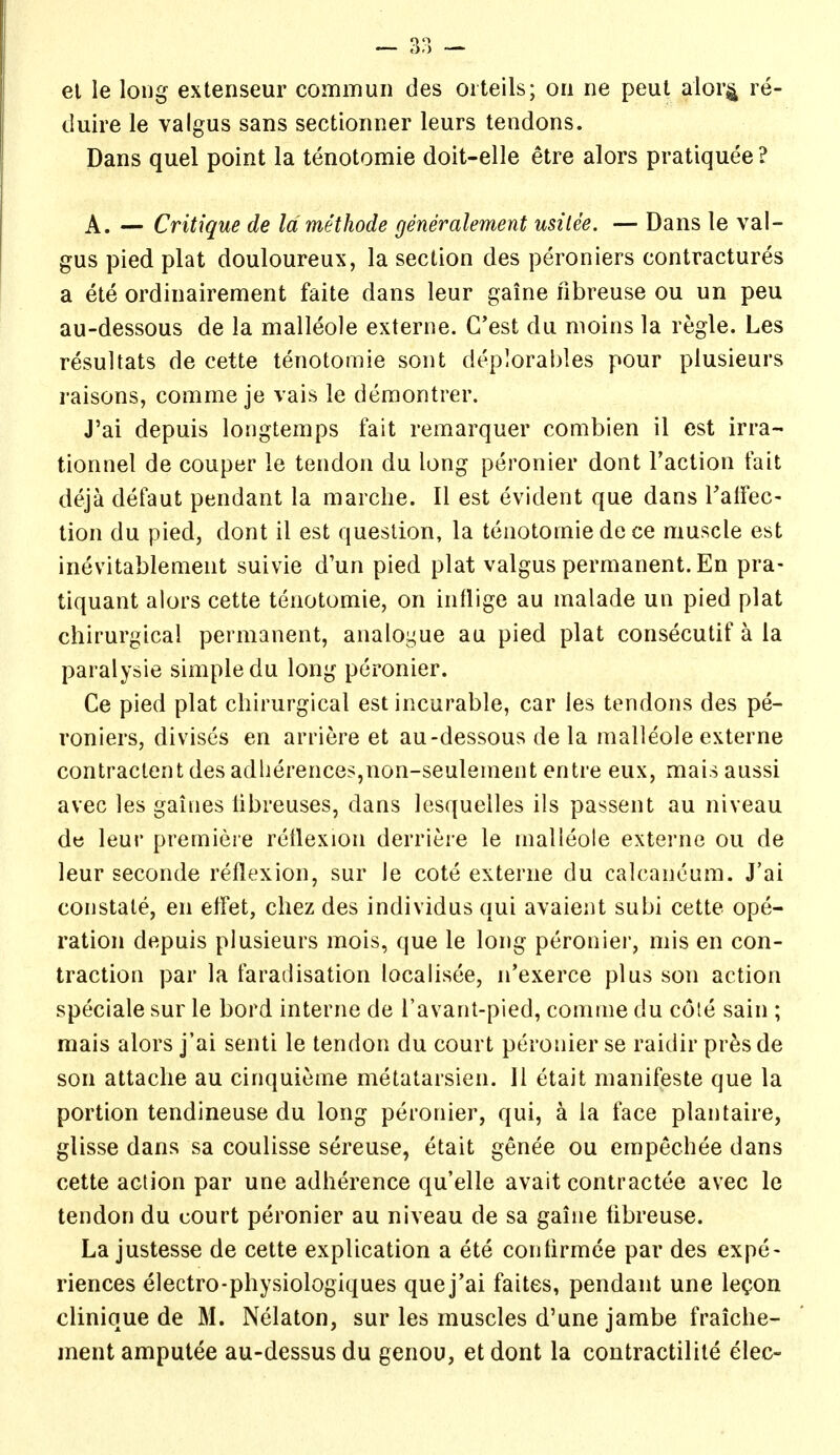 duire le valgus sans sectioimer leurs tendons. Dans quel point la tenotomie doit-elle etre alors pratiquee ? A. — Critique de Idmethode generalement usilee. — Dans le val- gus pied plat douloureux, la section des peroniers contractures a ete ordinairement faite dans leur gaine nbreuse ou un peu au-dessous de la malleole externe. C'est du nioins la regie. Les resultats de cette tenotomie sont deplorables pour plusieurs raisons, comme je vais le demontrer. J'ai depuis longtemps fait remarquer combien il est irra- tionnel de couper le tendon du long peronier dont Taction fait deja defaut pendant la marche. II est evident que dans Talfec- tion du pied, dont il est question, la tenotomie de ce muscle est inevitablement suivie d'un pied plat valgus permanent. En pra- tiquant alors cette tenotomie, on inflige au malade un pied plat chirurgical permanent, analogue au pied plat consecutif a la paralysie simple du long peronier. Ce pied plat chirurgical est incurable, car les tendons des pe- roniers, divises en arriere et au-dessous de la malleole externe contractent des adlierences,non-seulement entre eux, mais aussi avec les gaiiies libreuses, dans lesquelles ils passent au niveau de leur premiere rctlexion derriere le malleole externe ou de leur seconde reflexion, sur le cote externe du calcancum. J'ai constate, en effet, cliez des individus qui avaient subi cette ope- ration depuis plusieurs mois, que le long peronier, mis en con- traction par la faradisation localisee, n'exerce plus son action speciale sur le bord interne de I'avant-pied, comme du cote sain ; mais alors j'ai senti le tendon du court peronier se raidir presde son attache au cinquieme metatarsien. 11 etait manifeste que la portion tendineuse du long peronier, qui, a la face plantaire, glisse dans sa coulisse sereuse, etait genee ou empechee dans cette action par une adherence quelle avait contractee avec le tendon du court peronier au niveau de sa gaine libreuse. La justesse de cette explication a ete contirmce par des expe- riences electro-physiologiques que j'ai faites, pendant une leQon clinique de M. Nelaton, sur les muscles d'une jambe fraiche- ment amputee au-dessus du genou, et dont la contractilite elec-