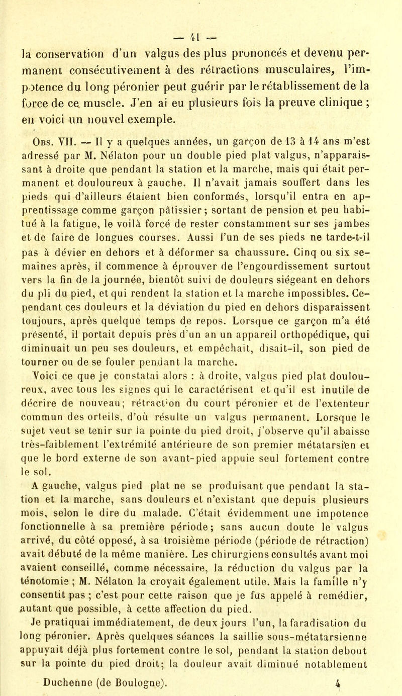 la conservation d'un valgus des plus prononces et devenu per- manent consecutivement a des retractions musculaires, I'im- potence du long peronier peut guerir par le retablissement de la force de ce muscle. J'en ai eu plusieurs fois la preuve clinique ; en voici un nouvel exemple. Obs. VII. — II y a quelques ann^es, un garcon de 13 a 14 ans m'est adresse par M. Nelaton pour un double pied plat valgus, n'apparais- sant k droite que pendant la station et la marche, mais qui etait per- manent et douloureux a gauche. II n'avait jamais souffert dans les pieds qui d'ailleurs etaient bien conform^s, lorsqu'il entra en ap- prentissage comme gargon p^tissier; sortant de pension et peu habi- tue k la fatigue, le voil^ force de rester constamment sur ses jambes et do faire de longues courses. Aussi I'un de ses pieds ne tarde-t-il pas a devier en dehors et k deformer sa chaussure. Cinq ou six se- maines apres, il commence a ^prouver de I'engourdissement surtout vers la fin de la journee, bientot suivi de douleurs siegeant en dehors du pli du pied, etqui rendent la station et \.\ marche impossibles. Ge- pendant ces douleurs et la deviation du pied en dehors disparaissent loujours, apres quelque temps de repos. Lorsque ce gargon m'a ete present^, ii portait depuis pres d un an un appareil orthopedique, qui diminuait un peu ses douleurs, et empechait, disait-il, son pied de tourner ou de se fouler pendant la marche. Yoici ce que je constatai alors : a droite, valgus pied plat doulou- reux, avec tous les signes qui le caracterisent et qu'il est inutile de decrire de nouveau; retract-on du court peronier et de I'extenteur commun des orteils, d'ou resulte un valgus })ermanent. Lorsque le sujet veut se tenir sur ia pointe du pied droit, j'observe qu'il abaisso tres-faiblement I'extremite anterieure de son premier metatarsi'en ei que le bord externe de son avant-pied appuie seul fortement centre le sol. A gauche, valgus pied plat ne se produisant que pendant la sta- tion et la marche, sans douleurs et n'existant que depuis plusieurs mois, selon le dire du malade. G'etait evidemment une impotence fonctionnelle k sa premiere periode; sans aucun doute le valgus arrivd, du cot^ oppos^, ^ sa troisieme periode (periode de retraction) avail debute de la meme maniere. Les chirurgiens consultes avant moi avaient conseille, comme necessaire, la reduction du valgus par la tenotomie ; M. Nelaton la croyait dgalement utile. Mais la famille n'y consentit pas ; c'est pour cette raison que je fas appele k remedier, mutant que possible, k cette affection du pied. Je pratiquai imm^diatement, de deux jours I'un, la faradisation du long peronier. Apres quelques seances la saillie sous-metatarsienne appuyait deja plus fortement centre le sol, pendant la station debout sur la pointe du pied droit; la douieur avait diminue notablemeat