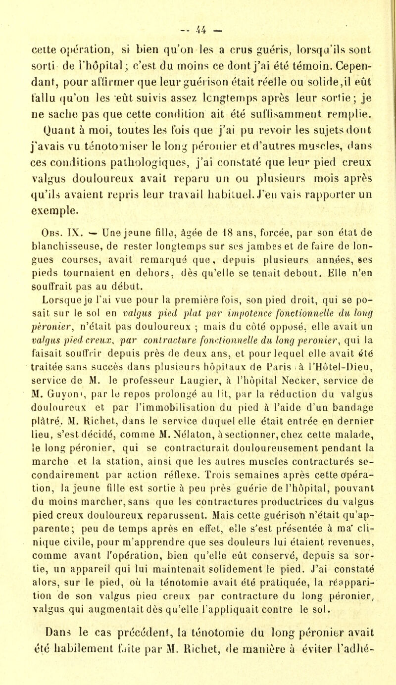 cette operation, si bien qu'on les a crus gueris, lorsqa'iU sont sorli de i'hopital; c'est du moins ce dont j'ai ete temoin. Cepen- dant, pour at'Qrmer que leur guei ison etait reelle ou solide,il eut tallu (ju'ou les eut suivis assez Icngtemps apres leur sortie; je ne saclie pas que cette condition ait ete suffisamment remplie. Quant a nioi, toutes les fois que j'ai pu revoir les sujetsdont j'avais vu tenoto'uisei' le long peronier etd'autres muscles, (lans ces conditions pathologiques, j'ai constate que leur pied creux valgus douloureux avait reparu un ou plusieurs mois apres qu'ils avaient repris leur travail liabiluel. J'en vais rapporler un exemple. Obs. IX. Uae jeune fillo, ^gee de 18 ans, forcee, par son etat de blanchisseuse, de rester longtemps sur ses jambes et de faire de lon- gues courses, avait remarque que, depuis plusieurs annees, ses pieds tournaient en dehors, des qu'elle se tenait debout. Elle n'en soufrrait pas au debut. Lorsque je i'ai vue pour la premiere fois, son pied droit, qui se po- sait sur le sol en valgus pied plat par impotence fonctionnelle du long peronier, n'etait pas douloureux ; mais du cote oppose, elle avait un valgus pied creux. par contracture fon<:lionnelle du long peronier, qui la faisait soulFiir depuis pres de deux ans, et pourlequel elle avait 4t6 traiteesans succes dans plusieurs hopitaux de Paris rHutei-Dieu, service de M. le professeur Laugier, k I'hopital Necker, service de M. Guyoni, par le repos prolonge au lit, par la reduction du valgus douloureux et par rimmobiiisation du pied k I'aide d'un bandage platre. M. Richet, dans le service duquelelle etait entree en dernier lieu, s'est decide, comme M. Nelaton, sectionner, chez cette malade, le long peronier, qui se contracturait douloureusement pendant la marche et la station, ainsi que les autres muscles contractures se- condairement par action reflexe. Trois semaines apres cette opera- tion, lajeune fille est sortie a peu pres guerie de I'hopital, pouvant du moins marcher, sans que les contractures productrices du valgus pied creux douloureux reparussent. Mais cette guerison n'etait qu'ap- parente; peu de temps apres en effet, elle s'est presentee a ma* cli- nique civile, pour m'apprendre que ses douleurs lui etaient revenues, comme avant I'operation, bien qu'elle eut conserve, depuis sa sor- tie, un appareil qui lui maintenait solidement le pied. J'ai constate alors, sur le pied, ou la tenotomie avait ete pratiquee, la reappari- tion de son valgus pica creux oar contracture du long peronier^ valgus qui augmentait des qu'elle I'appliquait centre le sol. Dans le cas precedent, (a tenotomie du long peronier avait