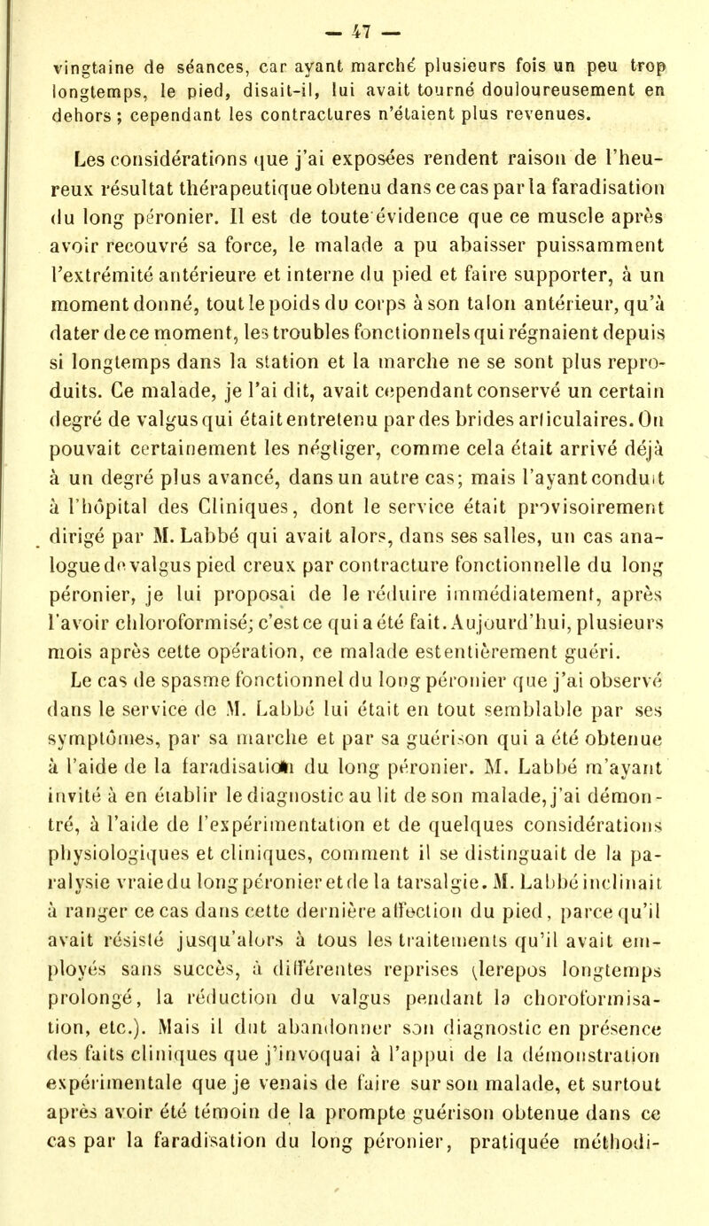 vingtaine de seances, car ayant marche plusieurs fois un peu trop longtemps, le pied, disait-il, lui avail tourne douloureusement en dehors ; cependant les contractures n'etaient plus revenues. Les considerations ([ue j'ai exposees rendent raison de I'heu- reux resultat therapeutique obtenu dans ce cas par la faradisation (lu long peronier. II est de toute evidence que ce muscle apres avoir recouvre sa force, le malade a pu abaisser puissamment Textremite anterieure et interne du pied et faire supporter, a un moment donne, toutlepoids du corps a son talon anterieur, qu'a dater dece moment, les troubles fonctionnelsquiregnaient depuis si longtemps dans la station et la marche ne se sont plus repro- duits. Ce malade, je I'ai dit, avail cependant conserve un certain degre de valgus qui etailentretenu pardes brides arliculaires.On pouvait certainement les negliger, comme cela etait arrive deja a un degre plus avance, dansun autre cas; mais I'ayantconduit a I'hopilal des Cliniques, donl le service etait provisoirement dirige par M. Labbe qui avail alors, dans see salles, un cas ana- logue do valgus pied creux par contracture fonctionnelle du long peronier, je lui proposal de le reduire immediatement, apres I'avoir chloroformise; c'estce quiaete fait. Aujourd'hui, plusieurs mois apres cette operation, ce malade estentierement gueri. Le cas de spasme fonctionnel du long peronier que j'ai observe dans le service de M. Labbc lui etait en tout semblable par ses symplonies, par sa marche et par sa guerison qui a ete obtenue a I'aide de la laradisaiioHi du long peronier. M. Labbe m'ayaiit invite a en eiablir le diagnostic au lit de son malade, j'ai demon - tre, a Taide de I'experimentation et de quelques considerations physiologiques et cliniques, comment il se distinguait de la pa- ralysie vraiedu long peronier etde la tarsalgte. M. Labbe inclinait a ranger cecas dans cette derniere alfeclion du pied, parcequ'il avail resisle jusqu'alors a tous les Iraiteinents qu'il avail em- ployes sans succes, li diilerentes reprises i^lerepos longtemps prolonge, la reduction du valgus pendant la choroformisa- tion, etc.). Mais il dul abandonner son diagnostic en presence des fails cliniques que j'invoquai a I'appui de la demonstration experimentale que je venais de faire surson malade, el surtout apres avoir ete temoin de la prompte guerison obtenue dans ce cas par la faradisation du long peronier, pratiquee method)-