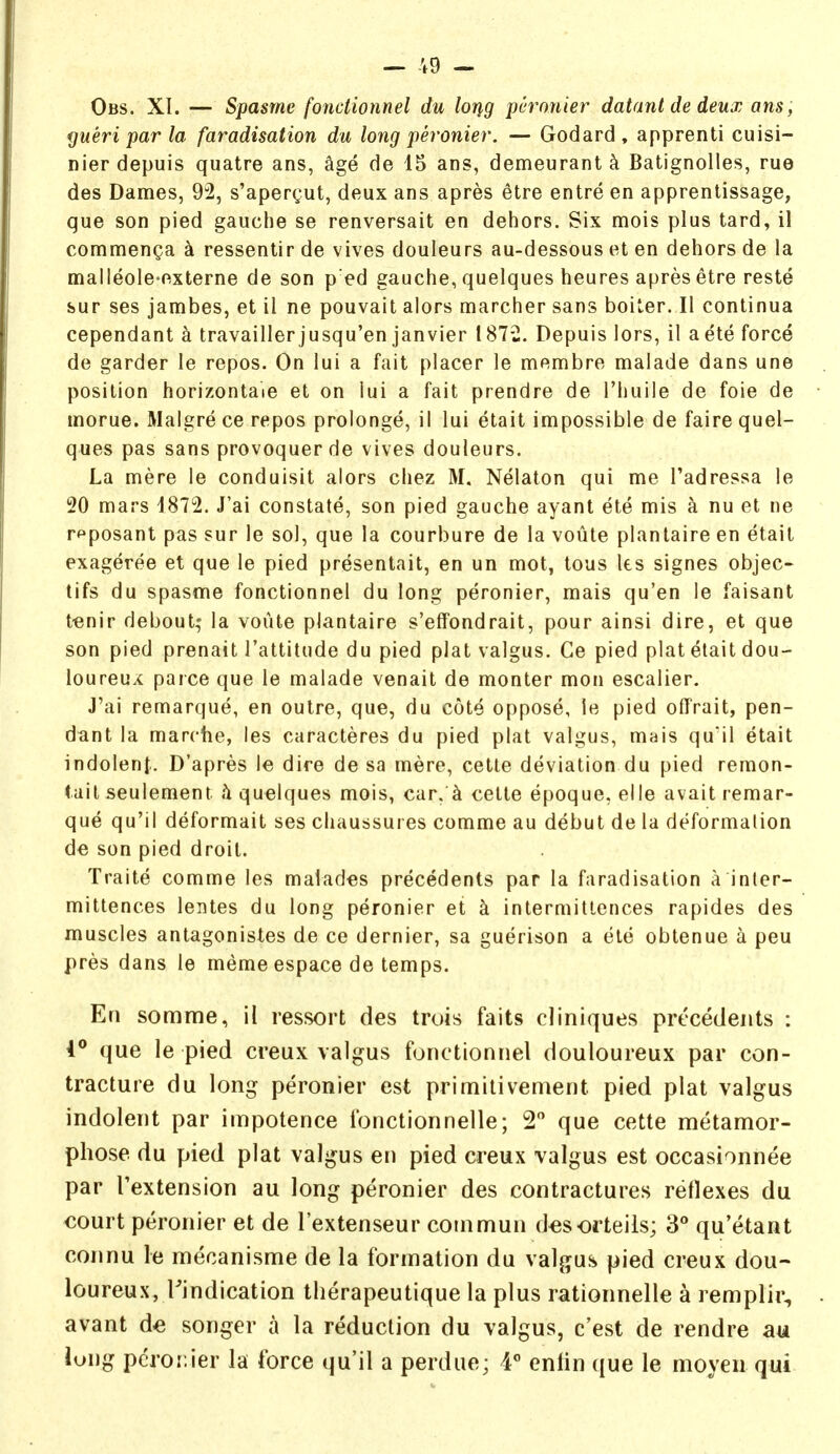 Obs. XI. — Spasme fonctionnel du lorig pcronier datanl de deux ans; yueri par la faradisation du long peronier. — Godard , apprenti cuisi- nierdepuis quatre ans, age de 15 ans, demeurant ^ Batignolles, rue des Dames, 9^2, s'apergut, deux ans apres etre entre en apprentissage, que son pied gauche se renversait en dehors. Six mois plus tard, il commenga k ressentir de vives douleurs au-dessous et en dehors de la malleole-externe de son p ed gauche, quelques heures apres etre reste sur ses jambes, et il ne pouvait alors marcher sans boiter. II continua cependant a travaillerjusqu'en Janvier 1872. Depuis lors, il aete force de garder le repos. On lui a fait placer le membre malade dans une position horizontaie et on lui a fait prendre de I'huile de foie de morue. Malgre ce repos prolonge, il lui etait impossible de faire quel- ques pas sans provoquer de vives douleurs. La mere le conduisit alors chez M. Nelaton qui me I'adressa le 20 mars 1872. J'ai constate, son pied gauche ayant ete mis a nu et ne rpposant pas sur le sol, que la courbure de la voute planlaire en etait exageree et que le pied presentait, en un mot, tous les signes objec- tifs du spasme fonctionnel du long peronier, mais qu'en le faisant t-enir debout; la voute plantaire s'effondrait, pour ainsi dire, et que son pied prenait I'attitude du pied plat valgus. Ce pied plat etait dou- loureux parce que le malade venait de monter mon escalier. J'ai remarque, en outre, que, du cote oppose, ie pied offrait, pen- dant la marche, les caracteres du pied plat valgus, mais quil etait indolent. D'apres le dire de sa mere, cetle deviation du pied remon- tail seulement h quelques mois, car.^ cette epoque, elle avail remar- que qu'il deformait ses chaussures comme au debut de la deformation 6e son pied droit. Traite comme les malades precedents par la faradisation a inter- mittences lentes du long peronier et k intermitlences rapides des muscles antagonistes de ce dernier, sa guerison a ele obtenue a peu pres dans le meme espace de temps. En somme, il ressort des trois fails cliniques precedents : 1° que le pied creux valgus fonctionnel douloureux par con- tracture du long peronier est prirnitivement pied plat valgus indolent par impotence fonctionnelle; 2 que cette metamor- phose du pied plat valgus en pied creux valgus est occasionnee par I'extension au long peronier des contractures reflexes du court peronier et de I'extenseur coinmun d^sorteils; 3° qu'etant connu le mecanisme de la formation du valgus pied creux dou- loureux, Tindication tlierapeutique la plus rationnelle a remplir, avant d^ songer a la reduction du valgus, c'est de rendre au long pcror.ier la force qu'il a perdue; 4 entin que le moyen qui