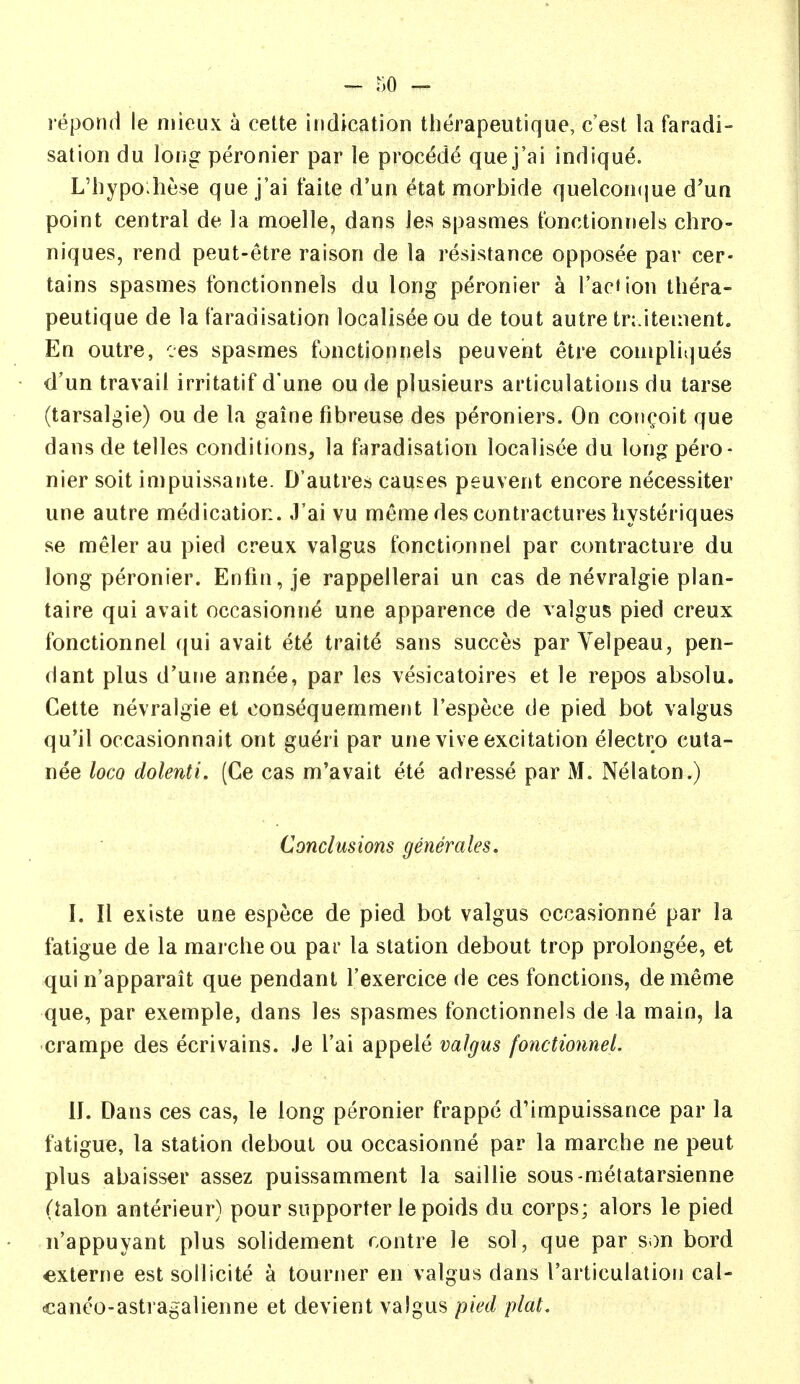 repond le niioux a cette indication therapeutique, c'est la faradi- sation du long peronier par le procede que j'ai indique. L'hypoJiese que j'ai faite d'un etat morbide quelcon(jue d'un point central de la moelle, dans Jes spasmes tbnctionnels chro- niques, rend peut-etre raison de la resistance opposee par cer- tains spasmes fonctionnels du long peronier a I'aciion thera- peutique de la faradisation localisee ou de tout autre tr; itement. En outre, ces spasmes fonctionnels peuvent etre compliques d'un travail irritatif d'une ou de plusieurs articulations du tarse (tarsalgie) ou de la gaine fibreuse des peroniers. On concoit que dans de telles conditions, la faradisation localisee du long pero- nier soit impuissante. D'autres causes peuvent encore necessiter une autre medication. J'ai vu meme des contractures liysteriques se meler au pied creux valgus fonctionnel par ccmtracture du long peronier. Enfin,je rappellerai un cas de nevralgie plan- taire qui avait occasionne une apparence de valgus pied creux fonctionnel qui avait ete traite sans succes par Velpeau, pen- dant plus d'urje annee, par les vesicatoires et le repos absolu. Cette nevralgie et oonsequemment I'espece de pied bot valgus qu'il occasionnait ont gueri par une vive excitation electro cuta- nee loco dolenti. (Ce cas m'avait ete adresse par M. Nelaton.) Conclusions generales. I. II existe une espece de pied bot valgus occasionne par la fatigue de la marcheou par la station debout trop prolongee, et qui n'apparait que pendant I'exercice de ces fonctions, dememe que, par exemple, dans les spasmes fonctionnels de la main, la crampe des ecrivains. Je I'ai appele valgus fonctionnel. II. Dans ces cas, le long peronier frappe d'impuissance par la fatigue, la station debout ou occasionne par la marche ne peut plus abaisser assez puissamment la saillie sous-metatarsienne (talon anterieur) pour supporter le poids du corps; alors le pied n'appuyant plus solidement contre le sol, que par son bord externe estsollicite a tourner en valgus dans I'articulation cal- canco-astragalienne et devient valgus pied plat.