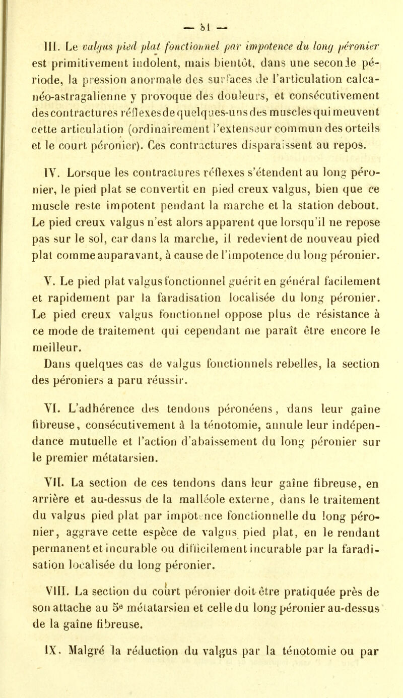 III. Le valgus pied plat fonctionnel par impotence du long peronier est primitivemeiit indolent, niais bieiitot, dans une seconie pe- riode, la pression anoi male des sur-'aces vie I'articulation calca- neoastragalienne y provoque des douleurs, et consecutivement des contractures reilexesdequelques-unsdes muscles qui meuvent cette articulation (ordinairement i'extensaur commun des orteils et le court peronier). Ges contractures disparaissent au repos. IV. Lorsque les contractures reflexes s'etendent au long pero- nier, le pied plat se convertit en pied creux valgus, bien que ce muscle reste impotent pendant la marche et la station debout. Le pied creux valgus n'est alors apparent que lorsqu'il ne repose pas sur le sol, car dans la marche, il redevientde nouveau pied plat comma auparavant, k cause de I'impotence du long peronier. V. Le pied plat valgus I'onctionnelguerit en general facilement et rapidement par la faradisation localisee du long peronier. Le pied creux valgus tonctionnel oppose plus de resistance a ce mode de traitement qui cependant me parait etre encore le meilleur. Dans quelques cas de valgus fonctionnels rebelles, la section des peroniers a paru reussir. VI. L'adherence des tendons peroneens, dans leur gaine fibreuse, consecutivement a la tenotomie, annule leur indepen- dance mutuelle et Taction d'abaissement du long peronier sur le premier metatarsien. VIL La section de ces tendons dans leur gaine fibreuse, en arriere et au-dessus de la malleole externe, dans le traitement du valgus pied plat par impiDt; nee fonctionnelle du long pero- nier, aggrave cette espece de valgus pied plat, en le rendant permanent et incurable ou ditiicilement incurable par la faradi- sation localisee du long peronier. VIIL La section du court peronier doit etre pratiquee pres de son attache au 5*^ melatarsien et celledu long peronier au-dessus de la gaine fibreuse. IX. Malgre la reduction du valjjus par la tenotomie ou par